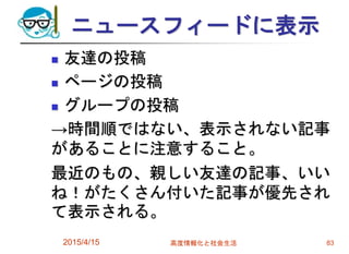 ニュースフィードに表示
 友達の投稿
 ページの投稿
 グループの投稿
→時間順ではない、表示されない記事
があることに注意すること。
最近のもの、親しい友達の記事、いい
ね！がたくさん付いた記事が優先され
て表示される。
2015/4/15 高度情報化と社会生活 83
 