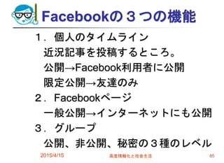 Facebookの３つの機能
１．個人のタイムライン
近況記事を投稿するところ。
公開→Facebook利用者に公開
限定公開→友達のみ
２．Facebookページ
一般公開→インターネットにも公開
３．グループ
公開、非公開、秘密の３種のレベル
2015/4/15 高度情報化と社会生活 85
 