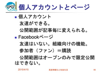 個人アカウントとページ
 個人アカウント
友達ができる。
公開範囲が記事毎に変えられる。
 Facebookページ
友達はいない。組織向けの機能。
参加者（ファン）＝購読
公開範囲はオープンのみで限定公開
はできない。
2015/4/15 高度情報化と社会生活 86
 