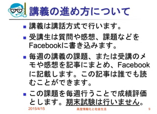 講義の進め方について
 講義は講話方式で行います。
 受講生は質問や感想、課題などを
Facebookに書き込みます。
 毎週の講義の課題、または受講のメ
モや感想を記事にまとめ、Facebook
に記載します。この記事は誰でも読
むことができます。
 この課題を毎週行うことで成績評価
とします。期末試験は行いません。
2015/4/15 高度情報化と社会生活 9
 