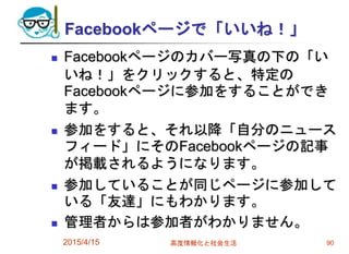 Facebookページで「いいね！」
 Facebookページのカバー写真の下の「い
いね！」をクリックすると、特定の
Facebookページに参加をすることができ
ます。
 参加をすると、それ以降「自分のニュース
フィード」にそのFacebookページの記事
が掲載されるようになります。
 参加していることが同じページに参加して
いる「友達」にもわかります。
 管理者からは参加者がわかりません。
2015/4/15 高度情報化と社会生活 90
 