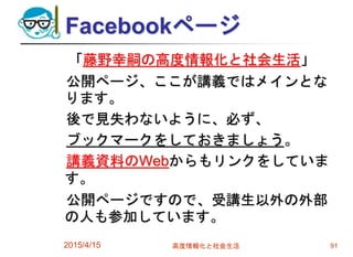 Facebookページ
「藤野幸嗣の高度情報化と社会生活」
公開ページ、ここが講義ではメインとな
ります。
後で見失わないように、必ず、
ブックマークをしておきましょう。
講義資料のWebからもリンクをしていま
す。
公開ページですので、受講生以外の外部
の人も参加しています。
2015/4/15 高度情報化と社会生活 91
 