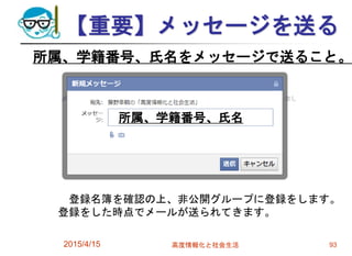 【重要】メッセージを送る
2015/4/15 高度情報化と社会生活 93
所属、学籍番号、氏名をメッセージで送ること。
登録名簿を確認の上、非公開グループに登録をします。
登録をした時点でメールが送られてきます。
所属、学籍番号、氏名
 