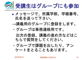 受講生はグループにも参加
 メッセージで、所属学部、学籍番号、
氏名を送って下さい。
→講義用のグループに登録をします。
・グループは事務連絡用です。
出欠の登録、講義の進め方などはこ
ちらで質問をしてください。
・グループで課題を出したり、アン
ケートをとることもあります。
2015/4/15 高度情報化と社会生活 94
 