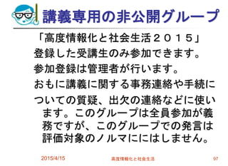 講義専用の非公開グループ
「高度情報化と社会生活２０１５」
登録した受講生のみ参加できます。
参加登録は管理者が行います。
おもに講義に関する事務連絡や手続に
ついての質疑、出欠の連絡などに使い
ます。このグループは全員参加が義
務ですが、このグループでの発言は
評価対象のノルマににはしません。
2015/4/15 高度情報化と社会生活 97
 