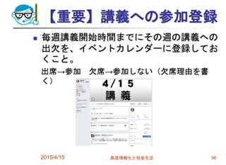 【重要】講義への参加登録
 毎週講義開始時間までにその週の講義への
出欠を、イベントカレンダーに登録してお
くこと。
出席→参加 欠席→参加しない（欠席理由を書
く）
2015/4/15 高度情報化と社会生活 98
 
