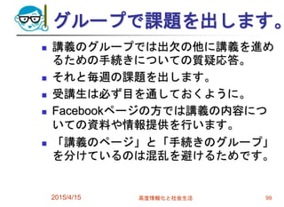グループで課題を出します。
 講義のグループでは出欠の他に講義を進め
るための手続きについての質疑応答。
 それと毎週の課題を出します。
 受講生は必ず目を通しておくように。
 Facebookページの方では講義の内容につ
いての資料や情報提供を行います。
 「講義のページ」と「手続きのグループ」
を分けているのは混乱を避けるためです。
2015/4/15 高度情報化と社会生活 99
 