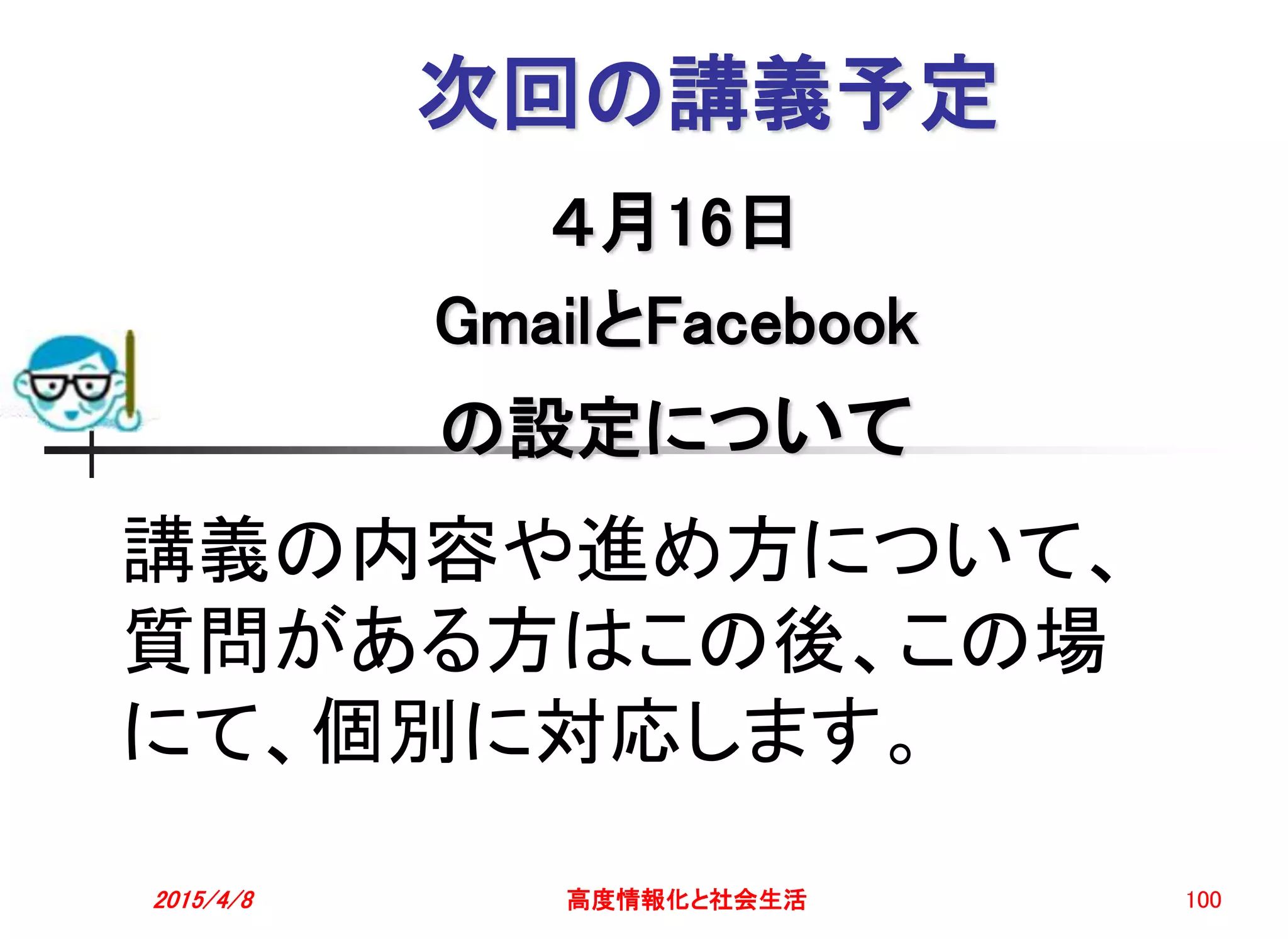 次回の講義予定
４月16日
GmailとFacebook
の設定について
2015/4/8 高度情報化と社会生活 100
講義の内容や進め方について、
質問がある方はこの後、この場
にて、個別に対応します。
 