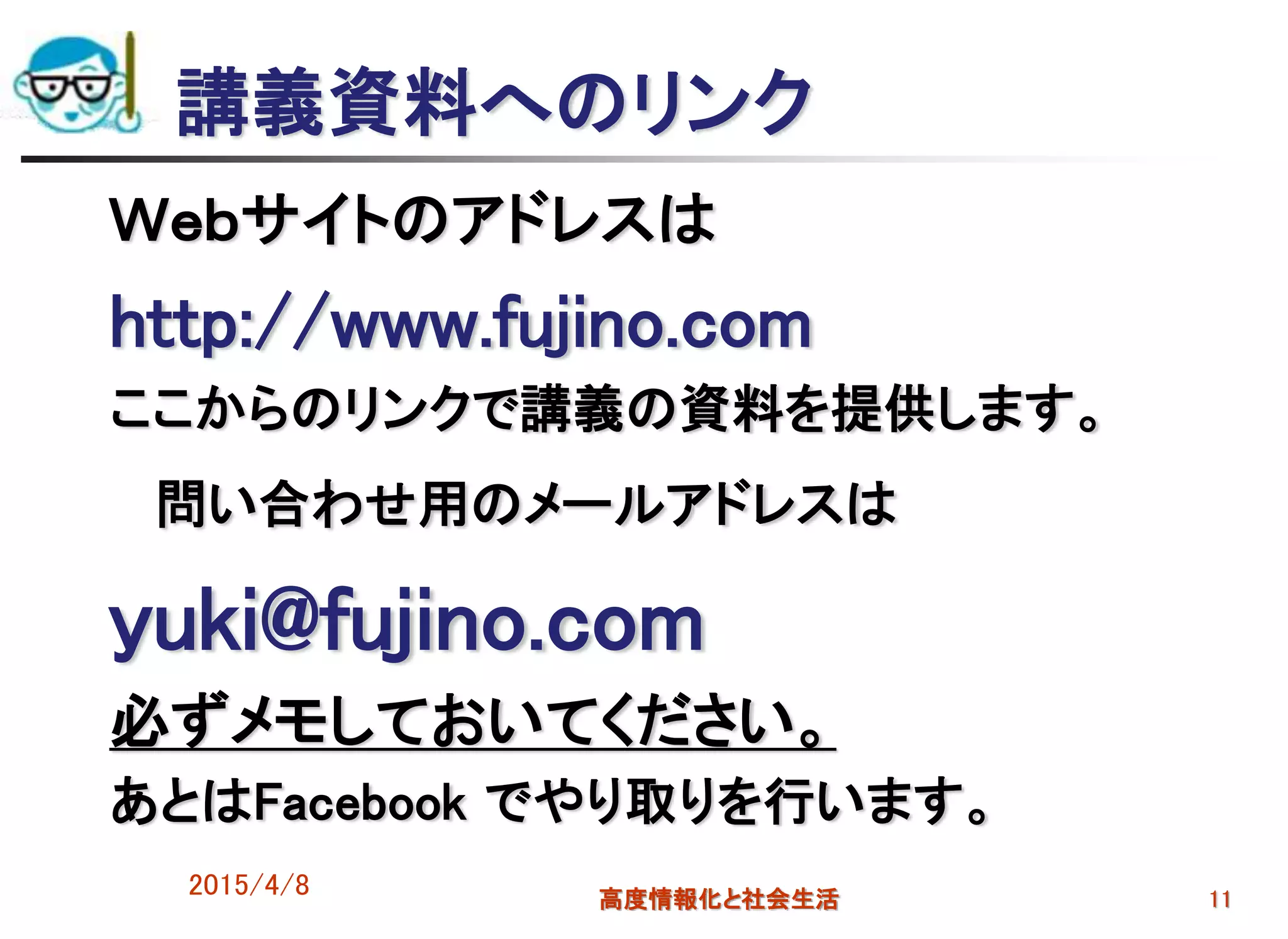 2015/4/8 高度情報化と社会生活 11
講義資料へのリンク
Ｗｅｂサイトのアドレスは
http://www.fujino.com
ここからのリンクで講義の資料を提供します。
問い合わせ用のメールアドレスは
yuki@fujino.com
必ずメモしておいてください。
あとはFacebook でやり取りを行います。
 