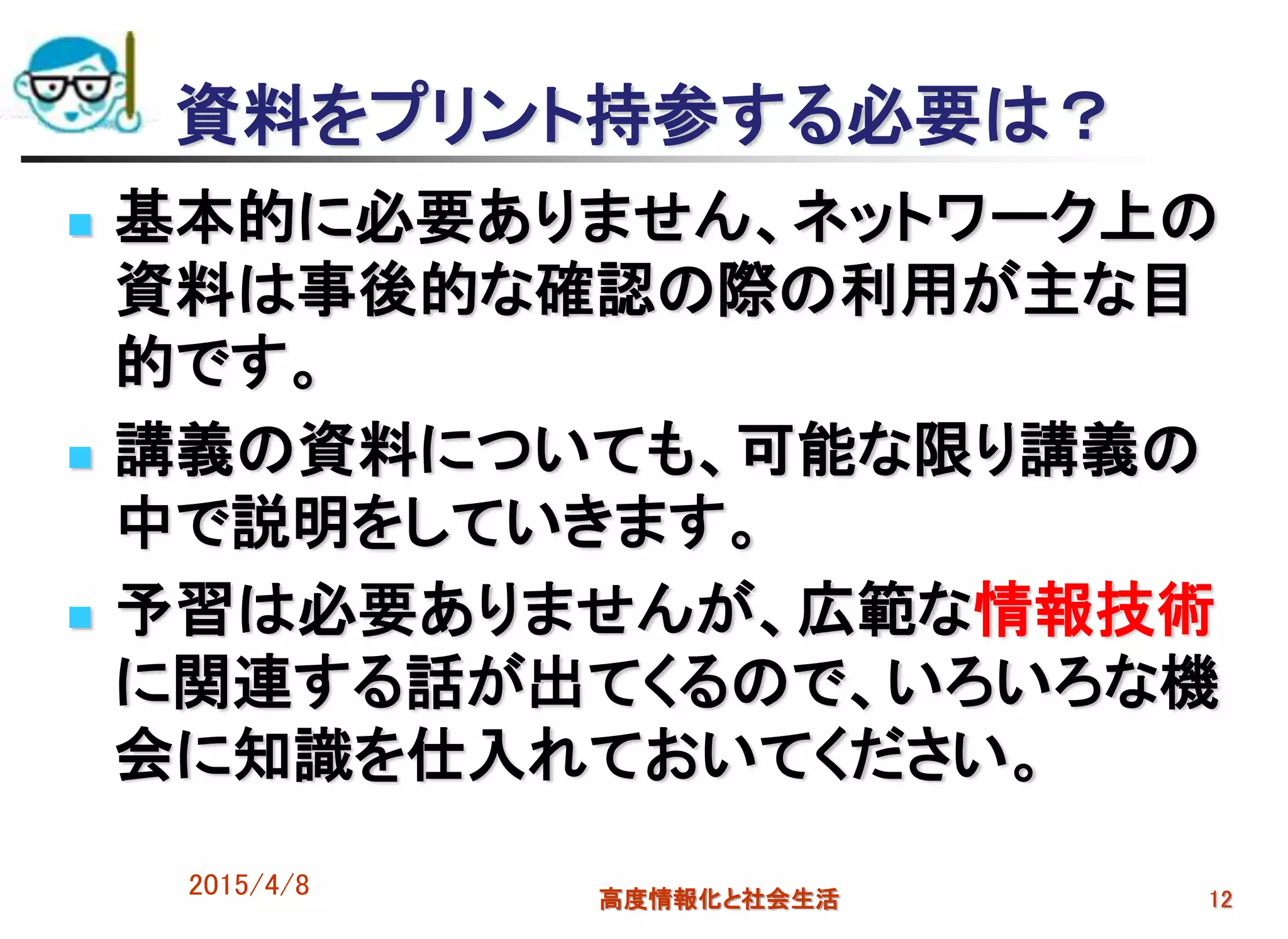 2015/4/8 高度情報化と社会生活 12
資料をプリント持参する必要は？
 基本的に必要ありません、ネットワーク上の
資料は事後的な確認の際の利用が主な目
的です。
 講義の資料についても、可能な限り講義の
中で説明をしていきます。
 予習は必要ありませんが、広範な情報技術
に関連する話が出てくるので、いろいろな機
会に知識を仕入れておいてください。
 