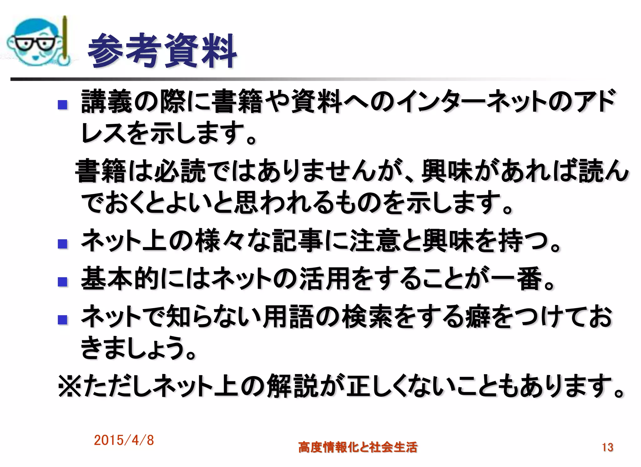 2015/4/8 高度情報化と社会生活 13
参考資料
 講義の際に書籍や資料へのインターネットのアド
レスを示します。
書籍は必読ではありませんが、興味があれば読ん
でおくとよいと思われるものを示します。
 ネット上の様々な記事に注意と興味を持つ。
 基本的にはネットの活用をすることが一番。
 ネットで知らない用語の検索をする癖をつけてお
きましょう。
※ただしネット上の解説が正しくないこともあります。
 