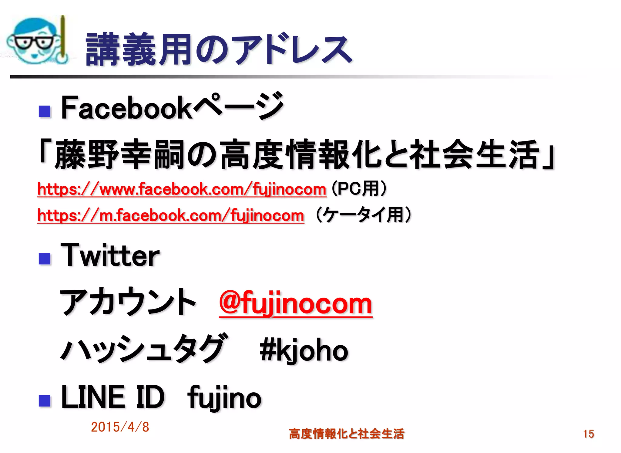 講義用のアドレス
 Facebookページ
「藤野幸嗣の高度情報化と社会生活」
https://www.facebook.com/fujinocom (PC用）
https://m.facebook.com/fujinocom (ケータイ用）
 Twitter
アカウント @fujinocom
ハッシュタグ #kjoho
 LINE ID fujino
2015/4/8 高度情報化と社会生活 15
 