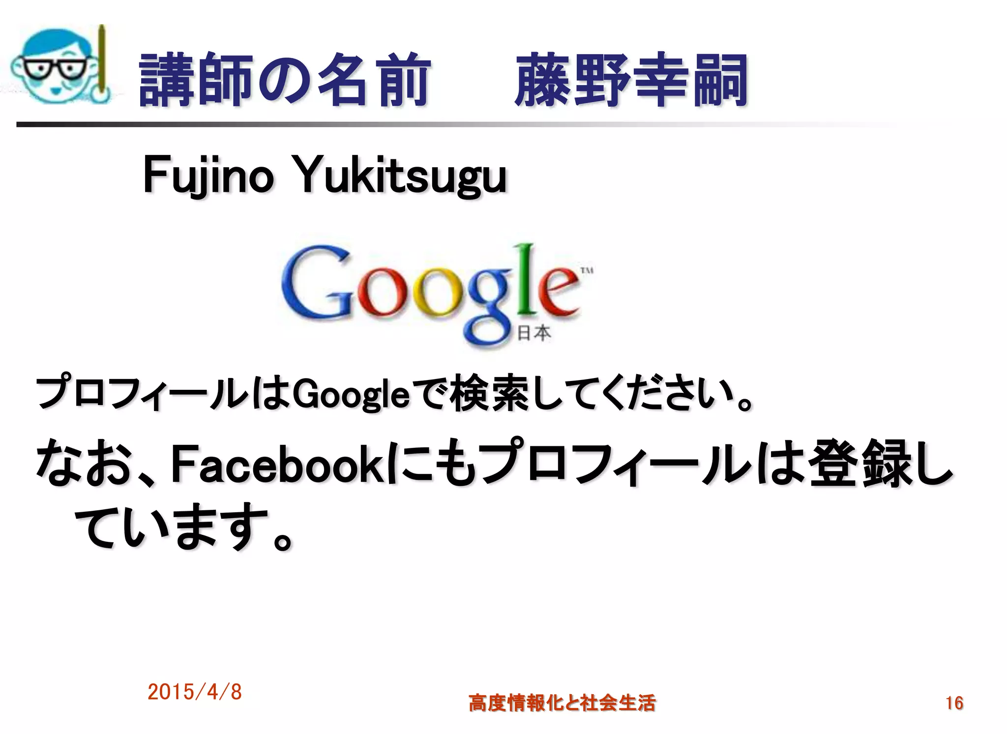 講師の名前 藤野幸嗣
Fujino Yukitsugu
プロフィールはGoogleで検索してください。
なお、Facebookにもプロフィールは登録し
ています。
2015/4/8 高度情報化と社会生活 16
 