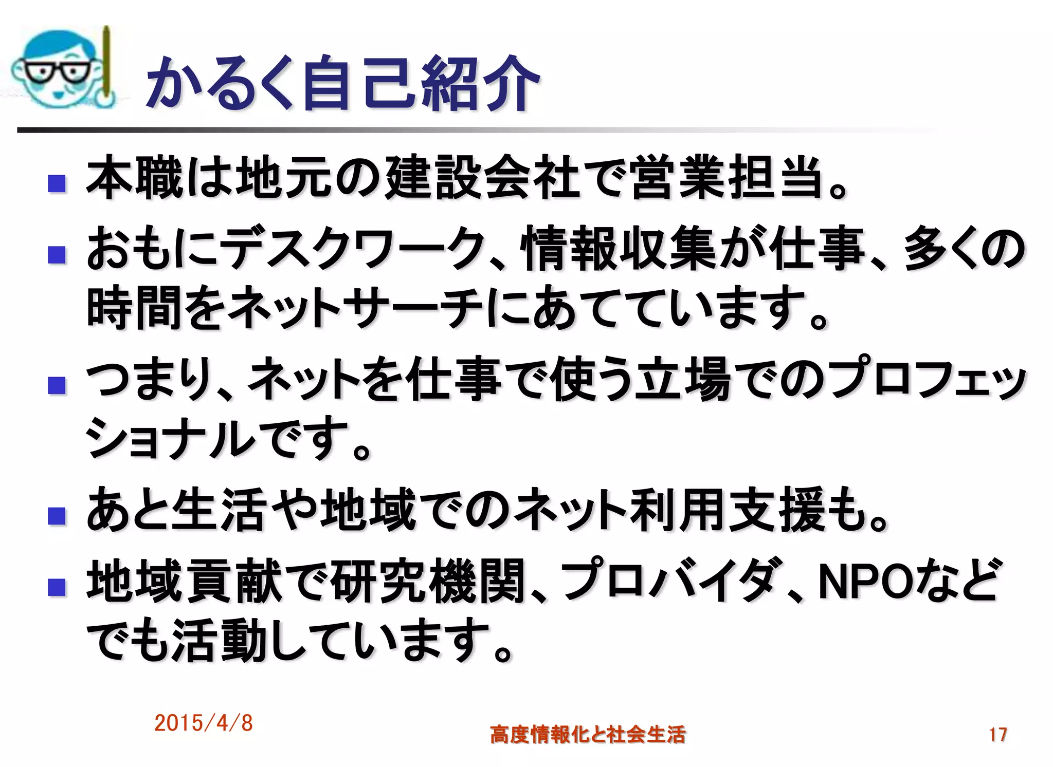 かるく自己紹介
 本職は地元の建設会社で営業担当。
 おもにデスクワーク、情報収集が仕事、多くの
時間をネットサーチにあてています。
 つまり、ネットを仕事で使う立場でのプロフェッ
ショナルです。
 あと生活や地域でのネット利用支援も。
 地域貢献で研究機関、プロバイダ、NPOなど
でも活動しています。
2015/4/8 高度情報化と社会生活 17
 