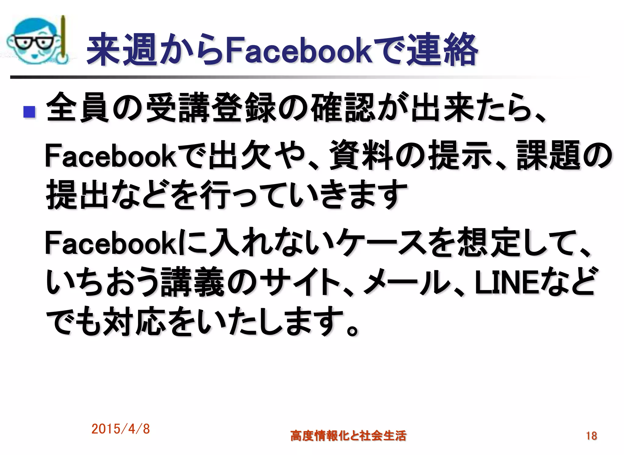 来週からFacebookで連絡
 全員の受講登録の確認が出来たら、
Facebookで出欠や、資料の提示、課題の
提出などを行っていきます
Facebookに入れないケースを想定して、
いちおう講義のサイト、メール、LINEなど
でも対応をいたします。
2015/4/8 高度情報化と社会生活 18
 
