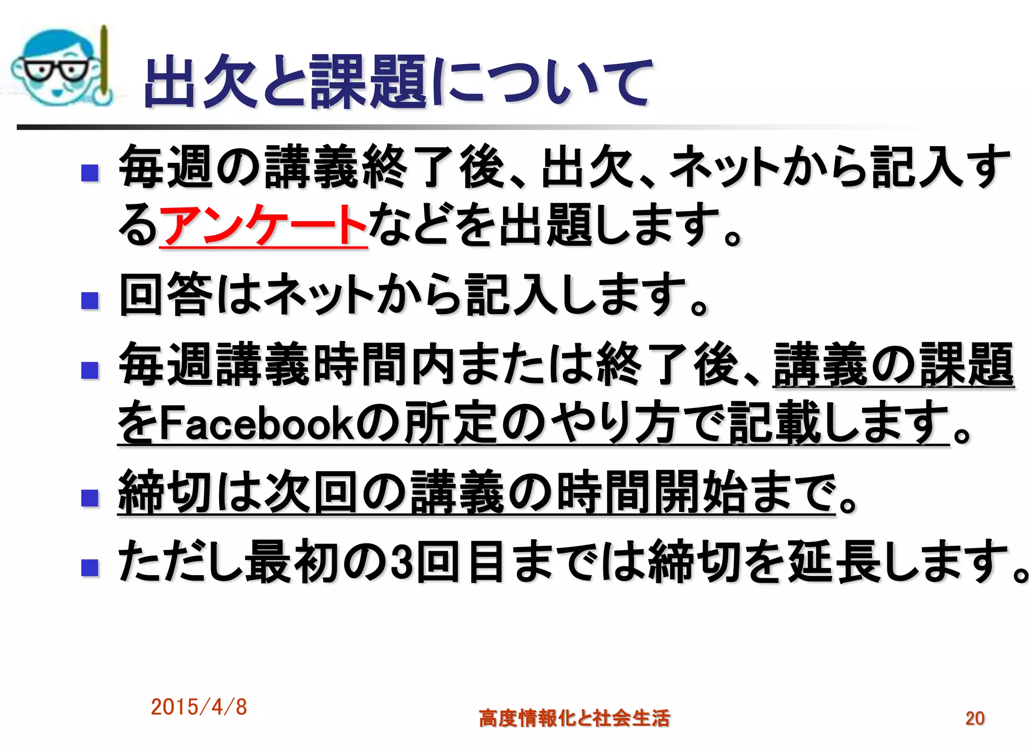2015/4/8 高度情報化と社会生活 20
出欠と課題について
 毎週の講義終了後、出欠、ネットから記入す
るアンケートなどを出題します。
 回答はネットから記入します。
 毎週講義時間内または終了後、講義の課題
をFacebookの所定のやり方で記載します。
 締切は次回の講義の時間開始まで。
 ただし最初の3回目までは締切を延長します。
 