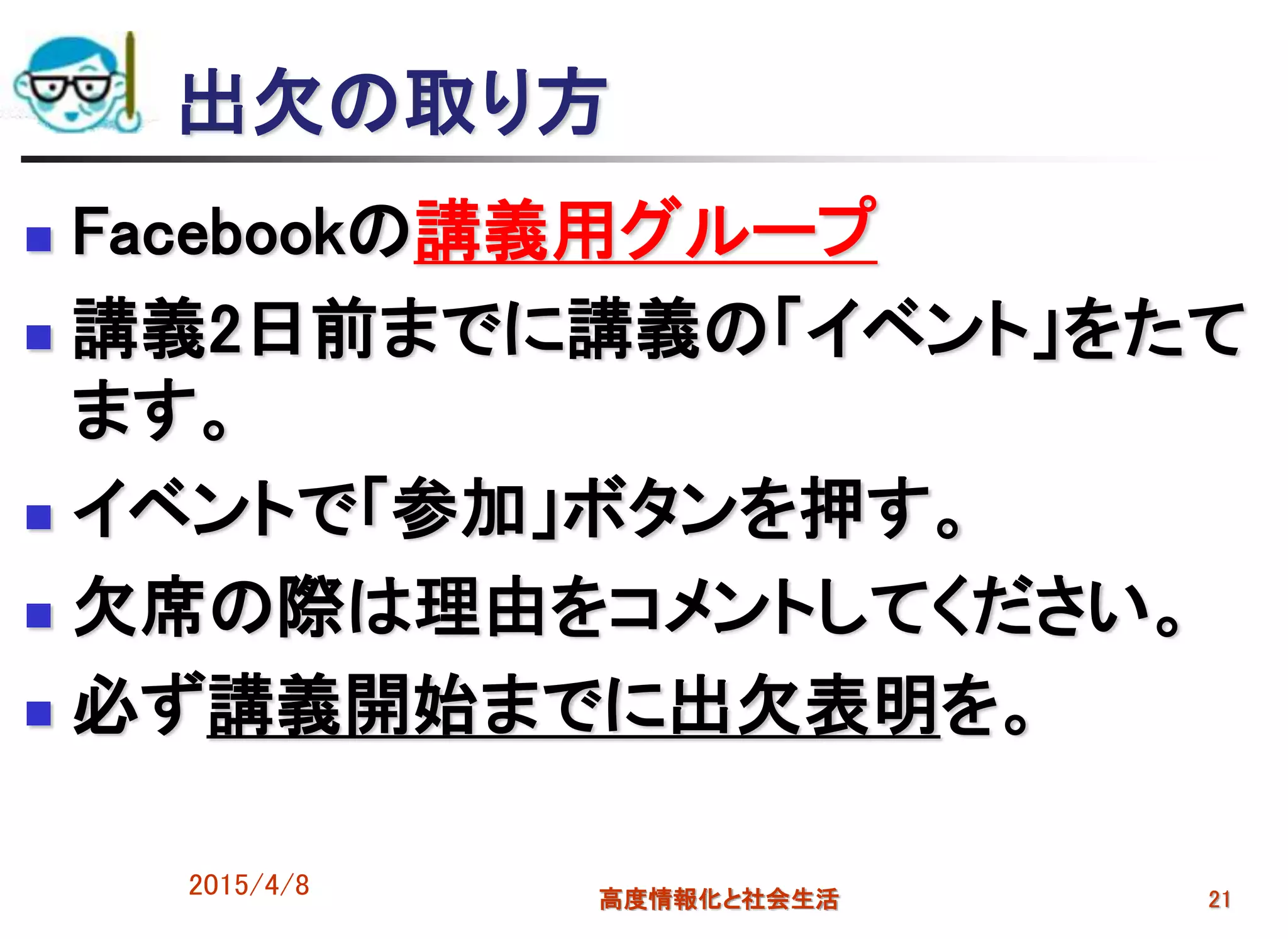 出欠の取り方
 Facebookの講義用グループ
 講義2日前までに講義の「イベント」をたて
ます。
 イベントで「参加」ボタンを押す。
 欠席の際は理由をコメントしてください。
 必ず講義開始までに出欠表明を。
2015/4/8 高度情報化と社会生活 21
 