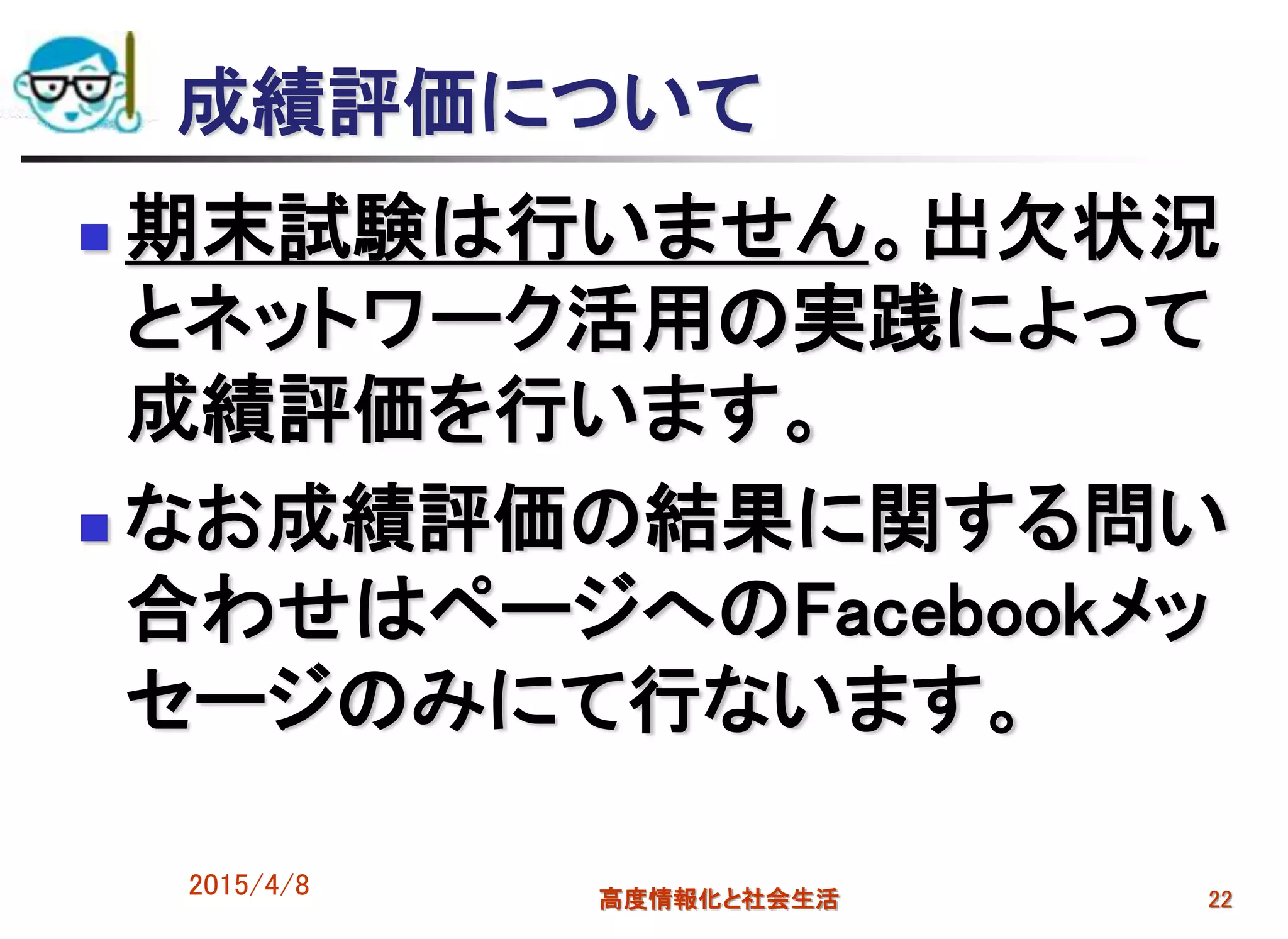 2015/4/8 高度情報化と社会生活 22
成績評価について
 期末試験は行いません。出欠状況
とネットワーク活用の実践によって
成績評価を行います。
 なお成績評価の結果に関する問い
合わせはページへのFacebookメッ
セージのみにて行ないます。
 