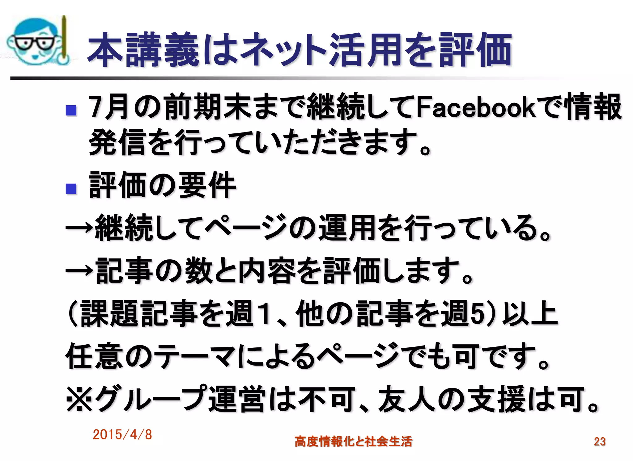 2015/4/8 高度情報化と社会生活 23
本講義はネット活用を評価
 7月の前期末まで継続してFacebookで情報
発信を行っていただきます。
 評価の要件
→継続してページの運用を行っている。
→記事の数と内容を評価します。
（課題記事を週１、他の記事を週5）以上
任意のテーマによるページでも可です。
※グループ運営は不可、友人の支援は可。
 