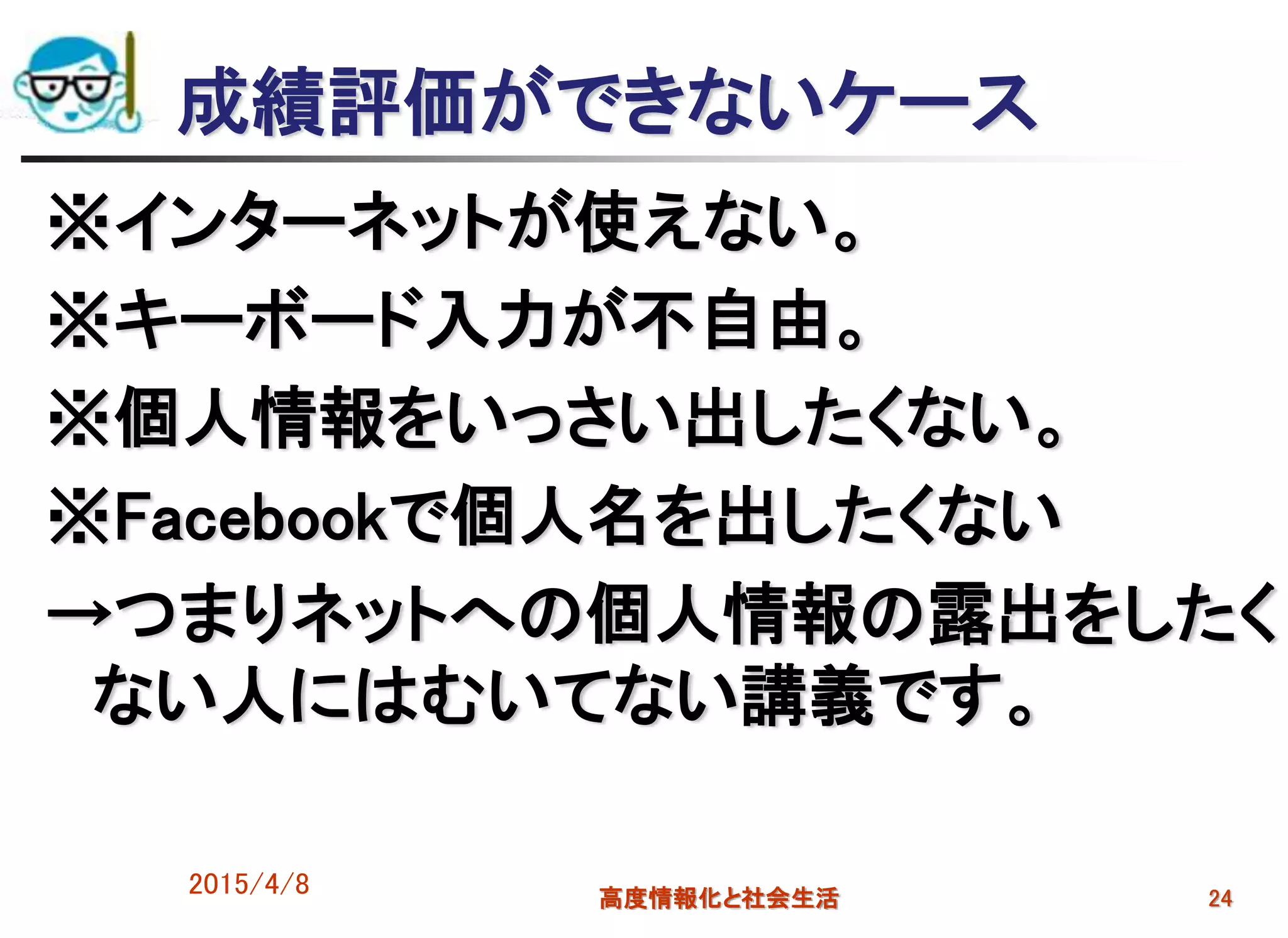 成績評価ができないケース
※インターネットが使えない。
※キーボード入力が不自由。
※個人情報をいっさい出したくない。
※Facebookで個人名を出したくない
→つまりネットへの個人情報の露出をしたく
ない人にはむいてない講義です。
2015/4/8 高度情報化と社会生活 24
 