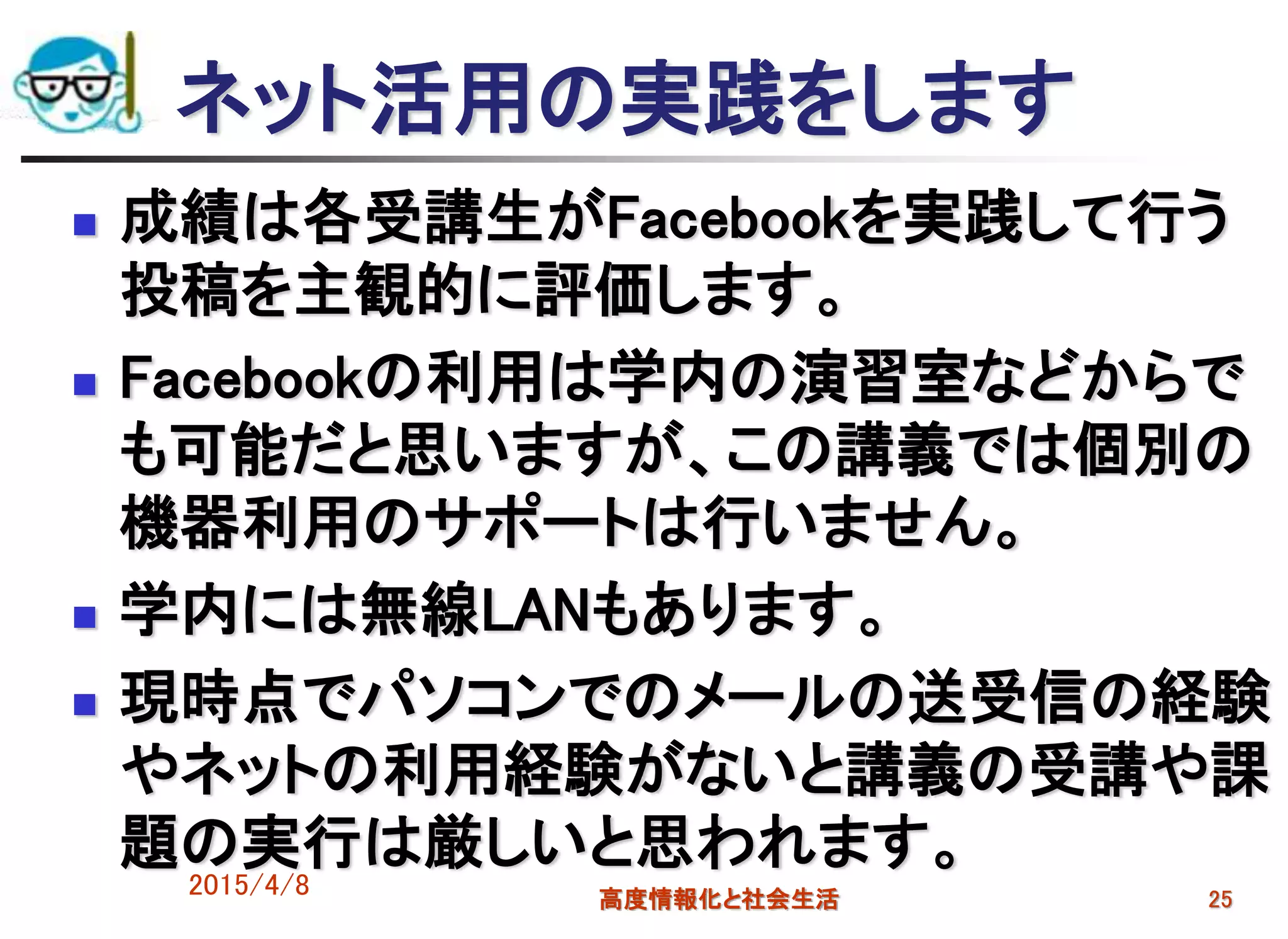 2015/4/8 高度情報化と社会生活 25
ネット活用の実践をします
 成績は各受講生がFacebookを実践して行う
投稿を主観的に評価します。
 Facebookの利用は学内の演習室などからで
も可能だと思いますが、この講義では個別の
機器利用のサポートは行いません。
 学内には無線LANもあります。
 現時点でパソコンでのメールの送受信の経験
やネットの利用経験がないと講義の受講や課
題の実行は厳しいと思われます。
 