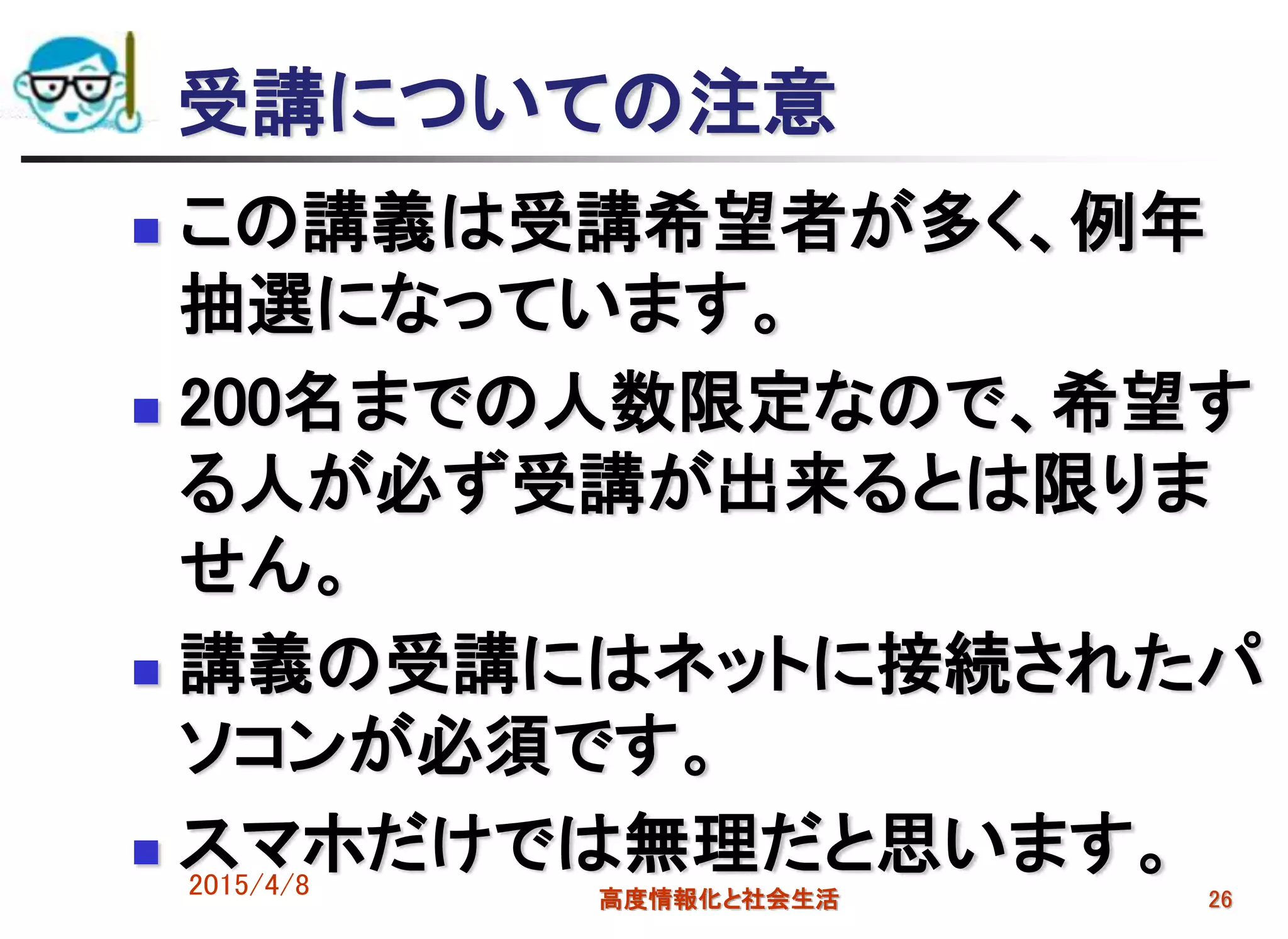 受講についての注意
 この講義は受講希望者が多く、例年
抽選になっています。
 200名までの人数限定なので、希望す
る人が必ず受講が出来るとは限りま
せん。
 講義の受講にはネットに接続されたパ
ソコンが必須です。
 スマホだけでは無理だと思います。2015/4/8 高度情報化と社会生活 26
 