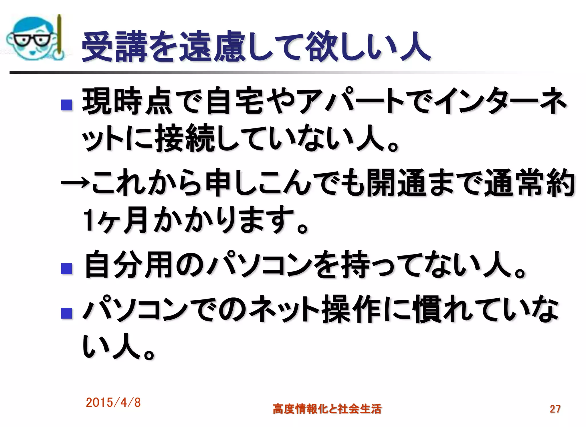 受講を遠慮して欲しい人
 現時点で自宅やアパートでインターネ
ットに接続していない人。
→これから申しこんでも開通まで通常約
1ヶ月かかります。
 自分用のパソコンを持ってない人。
 パソコンでのネット操作に慣れていな
い人。
2015/4/8 高度情報化と社会生活 27
 