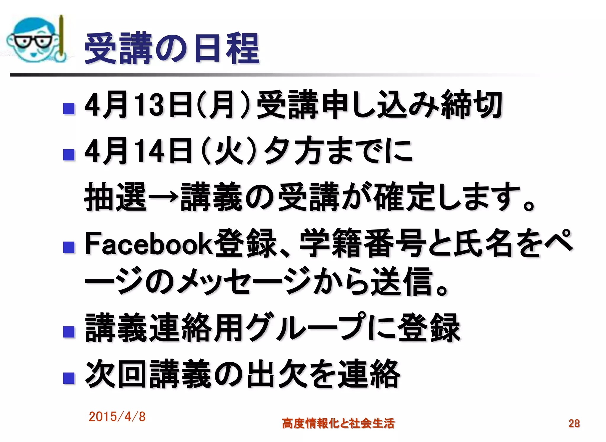 受講の日程
 4月13日(月）受講申し込み締切
 4月14日（火）夕方までに
抽選→講義の受講が確定します。
 Facebook登録、学籍番号と氏名をペ
ージのメッセージから送信。
 講義連絡用グループに登録
 次回講義の出欠を連絡
2015/4/8 高度情報化と社会生活 28
 