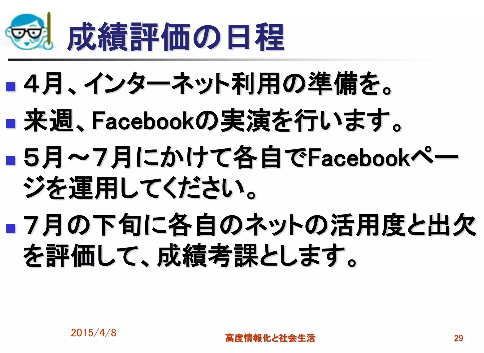 2015/4/8 高度情報化と社会生活 29
成績評価の日程
 ４月、インターネット利用の準備を。
 来週、Facebookの実演を行います。
 ５月～７月にかけて各自でFacebookペー
ジを運用してください。
 ７月の下旬に各自のネットの活用度と出欠
を評価して、成績考課とします。
 