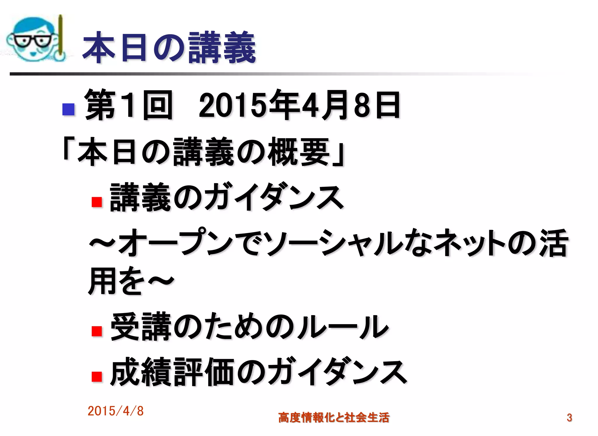 2015/4/8 高度情報化と社会生活 3
本日の講義
 第１回 2015年4月8日
「本日の講義の概要」
 講義のガイダンス
～オープンでソーシャルなネットの活
用を～
 受講のためのルール
 成績評価のガイダンス
 