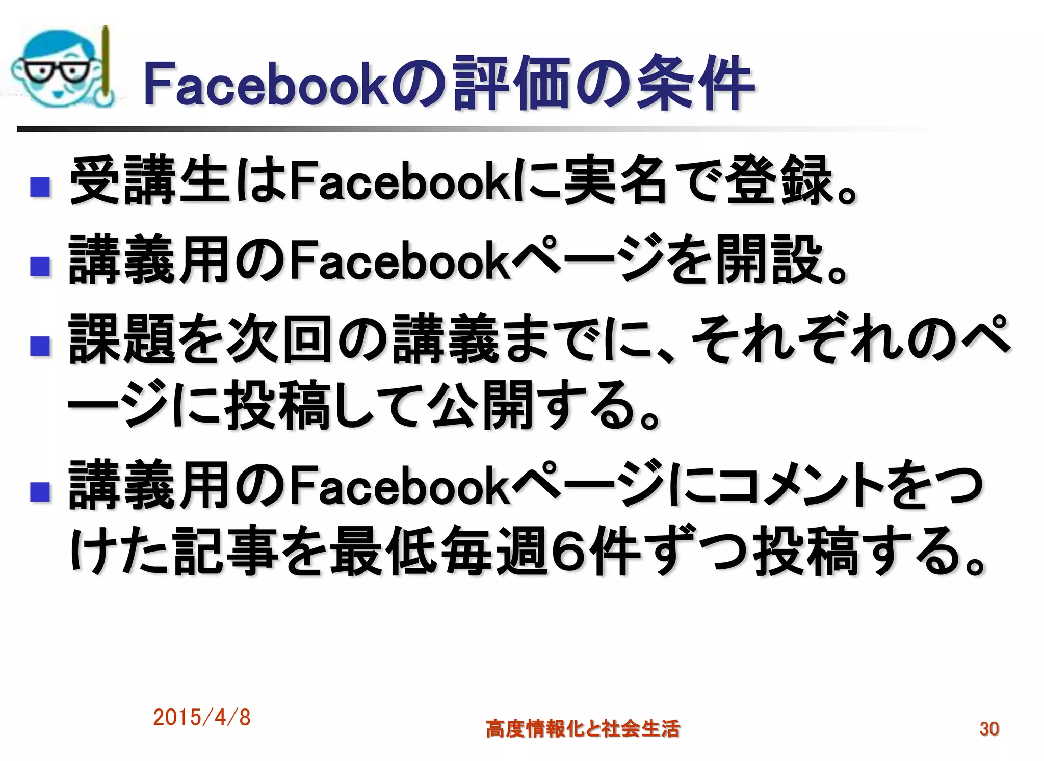 Facebookの評価の条件
 受講生はFacebookに実名で登録。
 講義用のFacebookページを開設。
 課題を次回の講義までに、それぞれのペ
ージに投稿して公開する。
 講義用のFacebookページにコメントをつ
けた記事を最低毎週６件ずつ投稿する。
2015/4/8 高度情報化と社会生活 30
 