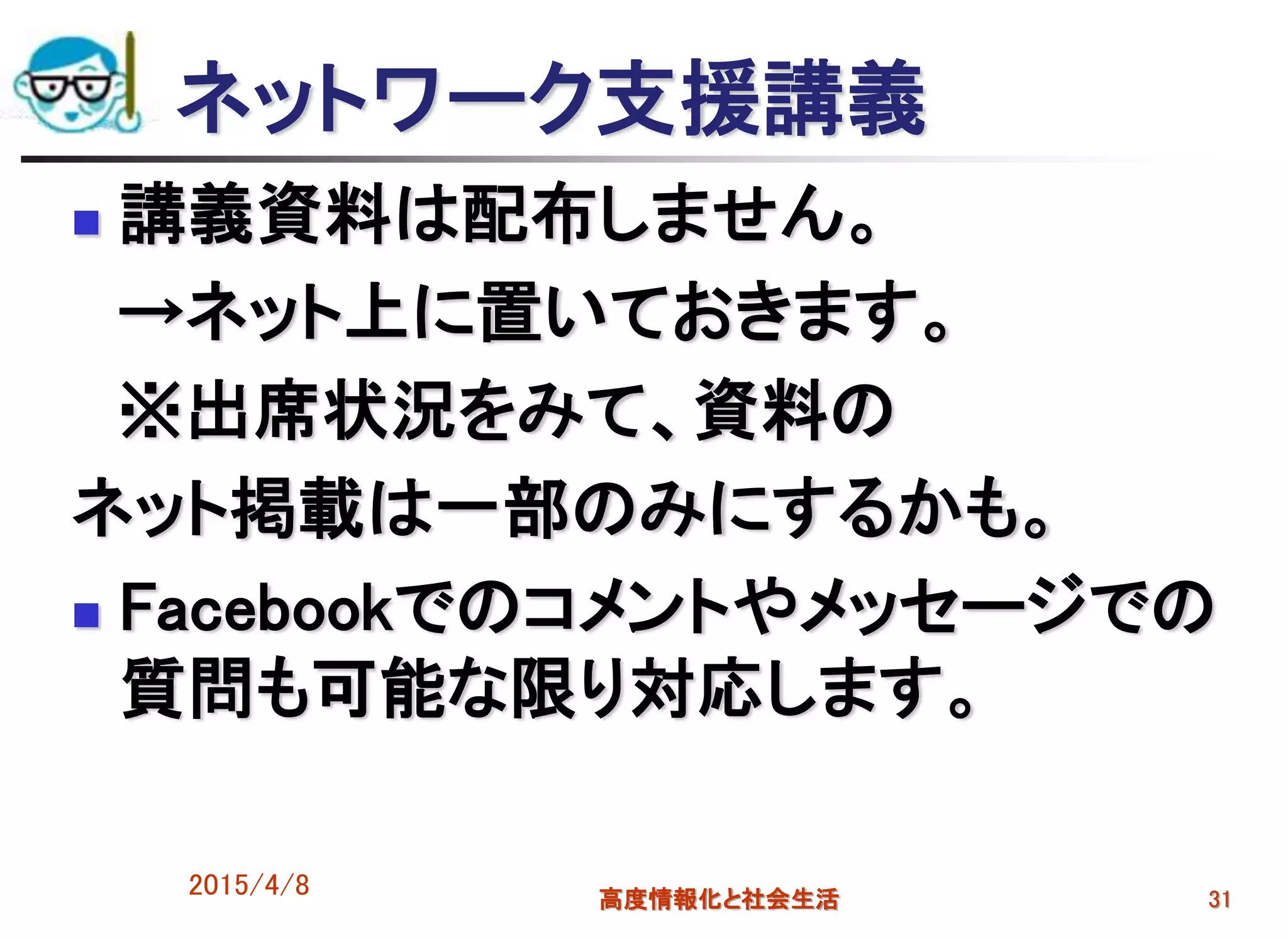 2015/4/8 高度情報化と社会生活 31
ネットワーク支援講義
 講義資料は配布しません。
→ネット上に置いておきます。
※出席状況をみて、資料の
ネット掲載は一部のみにするかも。
 Facebookでのコメントやメッセージでの
質問も可能な限り対応します。
 
