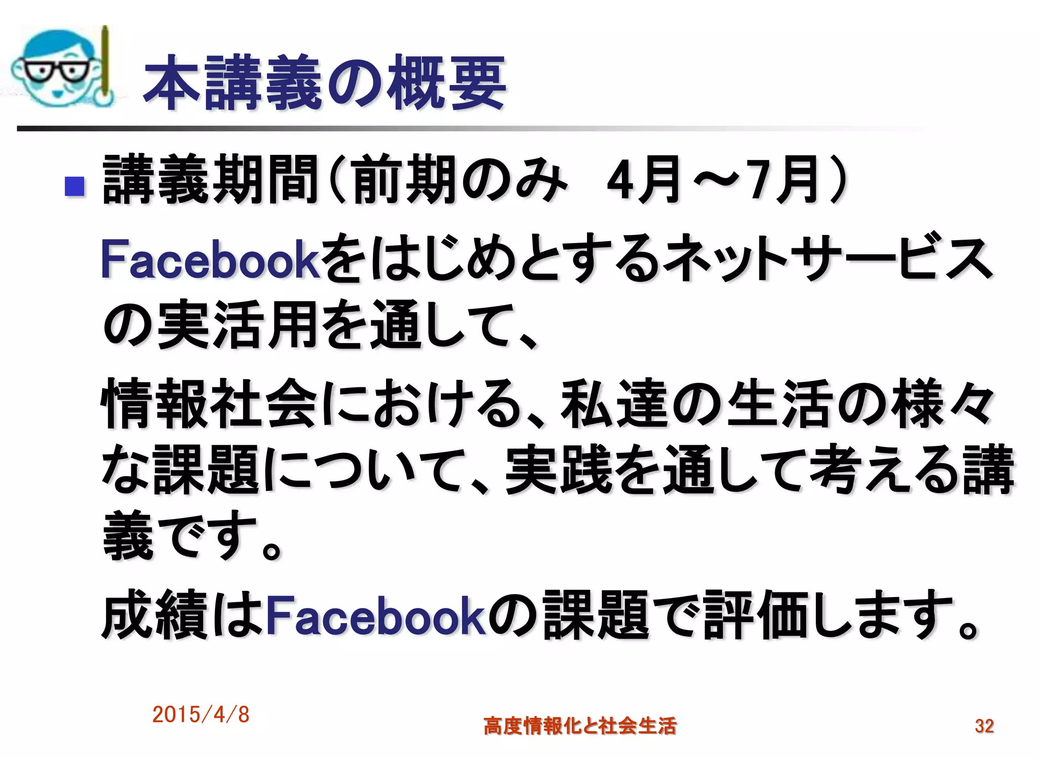本講義の概要
 講義期間（前期のみ 4月～7月）
Facebookをはじめとするネットサービス
の実活用を通して、
情報社会における、私達の生活の様々
な課題について、実践を通して考える講
義です。
成績はFacebookの課題で評価します。
2015/4/8 高度情報化と社会生活 32
 
