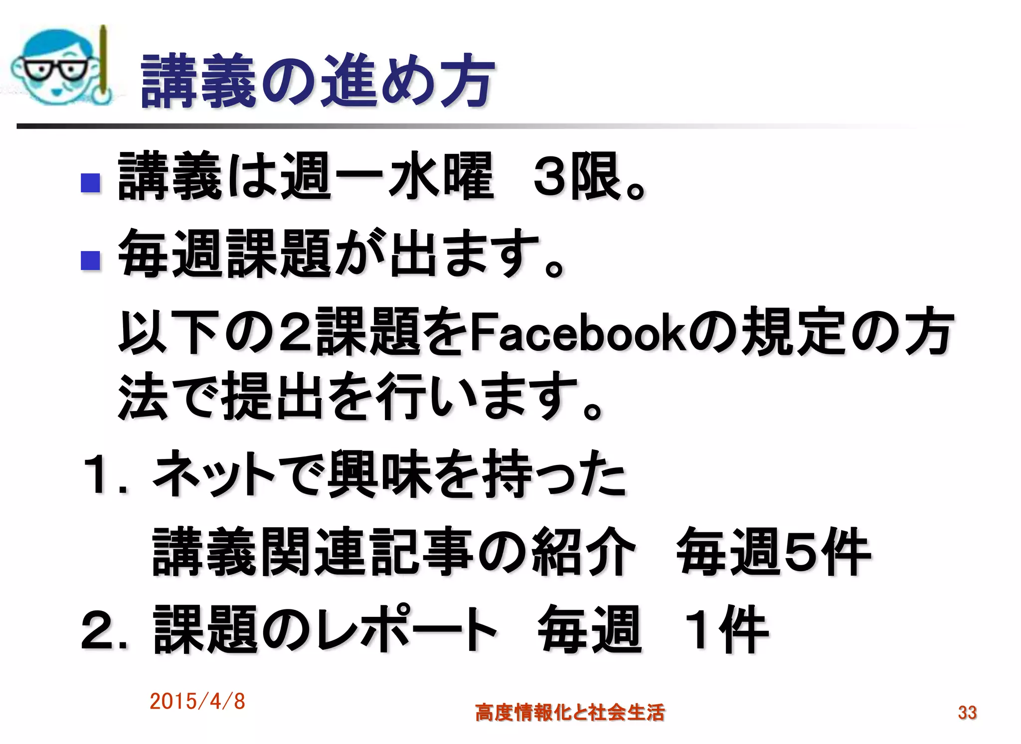 講義の進め方
 講義は週一水曜 ３限。
 毎週課題が出ます。
以下の２課題をFacebookの規定の方
法で提出を行います。
１．ネットで興味を持った
講義関連記事の紹介 毎週５件
２．課題のレポート 毎週 １件
2015/4/8 高度情報化と社会生活 33
 