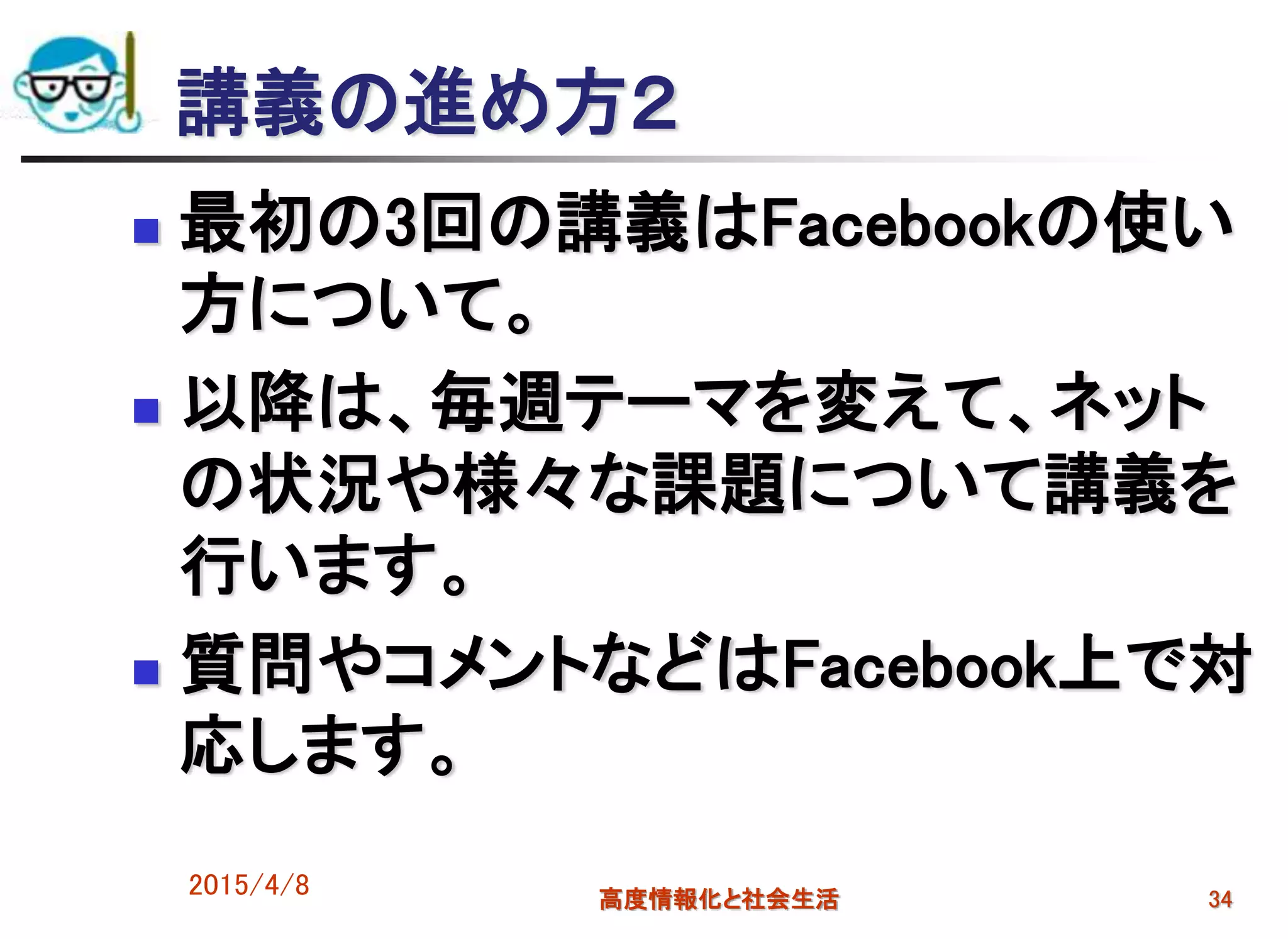 講義の進め方２
 最初の3回の講義はFacebookの使い
方について。
 以降は、毎週テーマを変えて、ネット
の状況や様々な課題について講義を
行います。
 質問やコメントなどはFacebook上で対
応します。
2015/4/8 高度情報化と社会生活 34
 