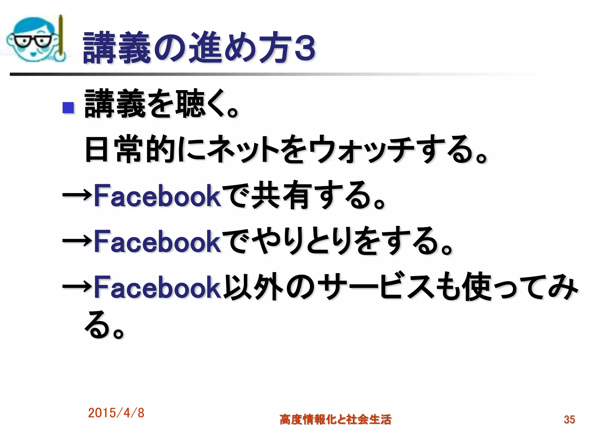 講義の進め方３
 講義を聴く。
日常的にネットをウォッチする。
→Facebookで共有する。
→Facebookでやりとりをする。
→Facebook以外のサービスも使ってみ
る。
2015/4/8 高度情報化と社会生活 35
 