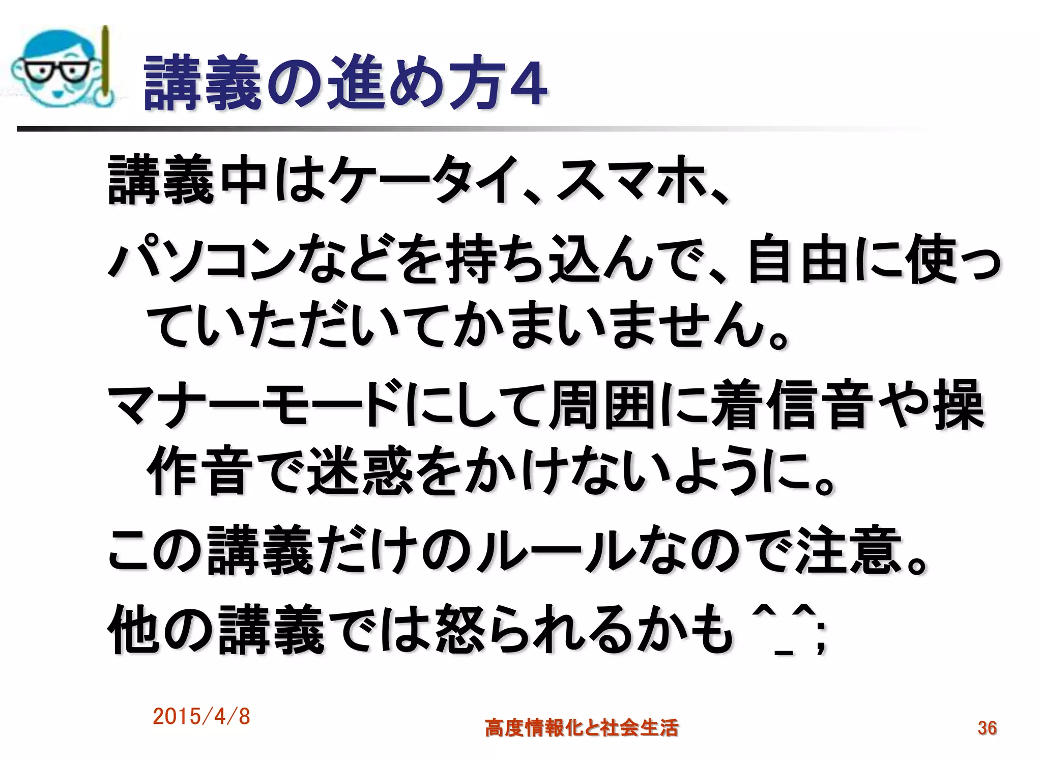 講義の進め方４
講義中はケータイ、スマホ、
パソコンなどを持ち込んで、自由に使っ
ていただいてかまいません。
マナーモードにして周囲に着信音や操
作音で迷惑をかけないように。
この講義だけのルールなので注意。
他の講義では怒られるかも ^_^;
2015/4/8 高度情報化と社会生活 36
 