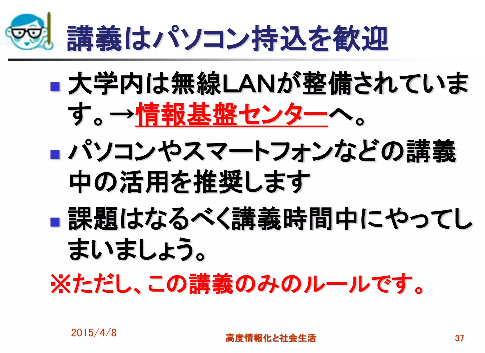 講義はパソコン持込を歓迎
 大学内は無線ＬＡＮが整備されていま
す。→情報基盤センターへ。
 パソコンやスマートフォンなどの講義
中の活用を推奨します
 課題はなるべく講義時間中にやってし
まいましょう。
※ただし、この講義のみのルールです。
2015/4/8 高度情報化と社会生活 37
 