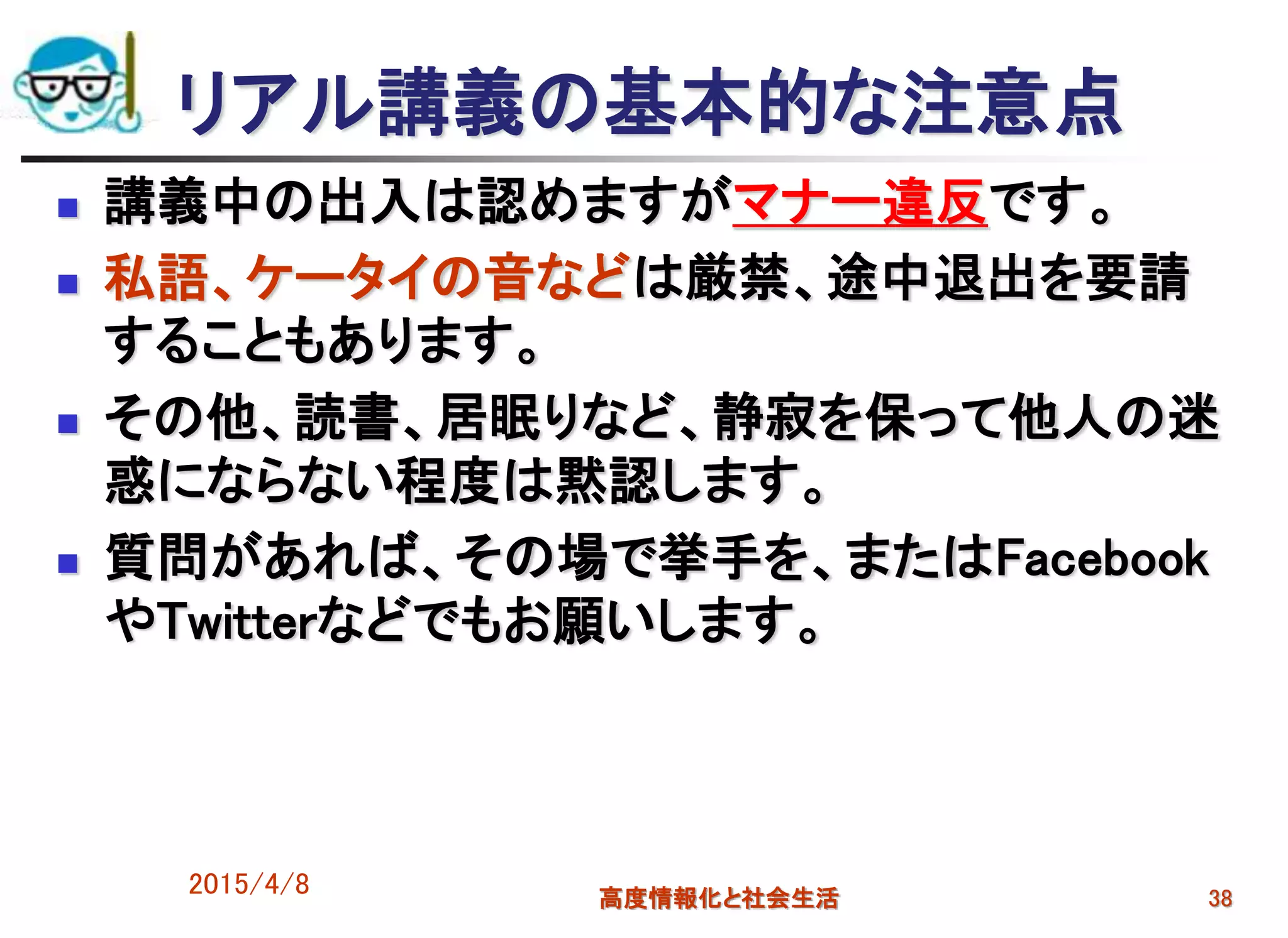 2015/4/8 高度情報化と社会生活 38
リアル講義の基本的な注意点
 講義中の出入は認めますがマナー違反です。
 私語、ケータイの音などは厳禁、途中退出を要請
することもあります。
 その他、読書、居眠りなど、静寂を保って他人の迷
惑にならない程度は黙認します。
 質問があれば、その場で挙手を、またはFacebook
やTwitterなどでもお願いします。
 