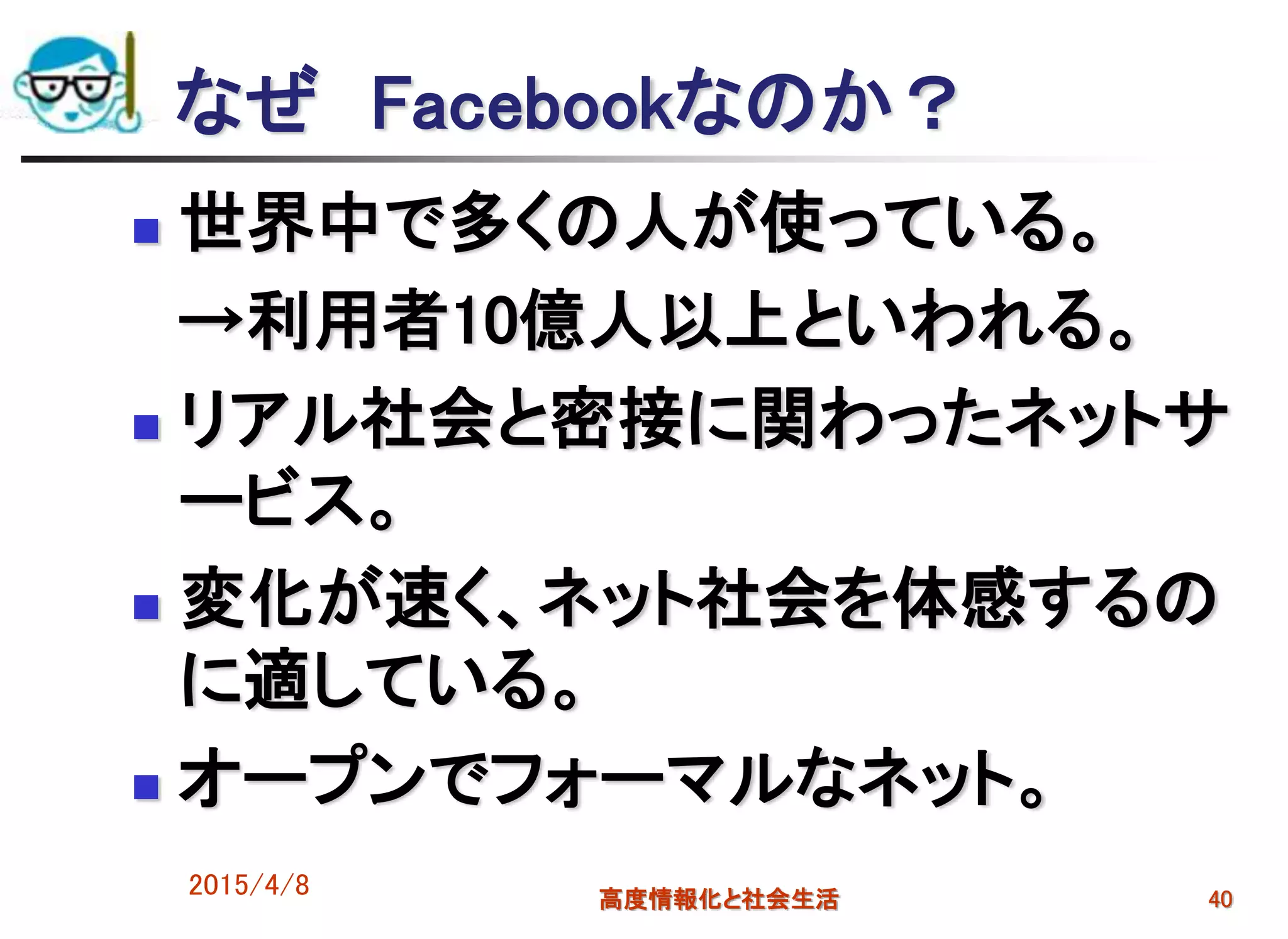 なぜ Facebookなのか？
 世界中で多くの人が使っている。
→利用者10億人以上といわれる。
 リアル社会と密接に関わったネットサ
ービス。
 変化が速く、ネット社会を体感するの
に適している。
 オープンでフォーマルなネット。
2015/4/8 高度情報化と社会生活 40
 