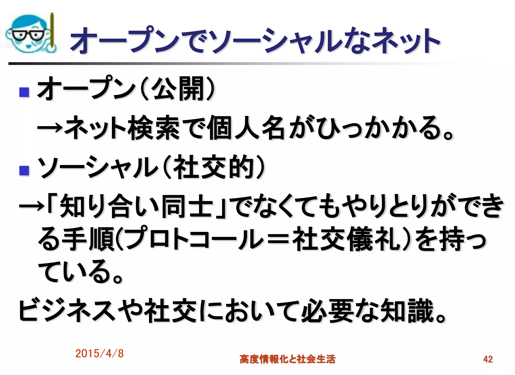 オープンでソーシャルなネット
 オープン（公開）
→ネット検索で個人名がひっかかる。
 ソーシャル（社交的）
→「知り合い同士」でなくてもやりとりができ
る手順(プロトコール＝社交儀礼）を持っ
ている。
ビジネスや社交において必要な知識。
2015/4/8 高度情報化と社会生活 42
 