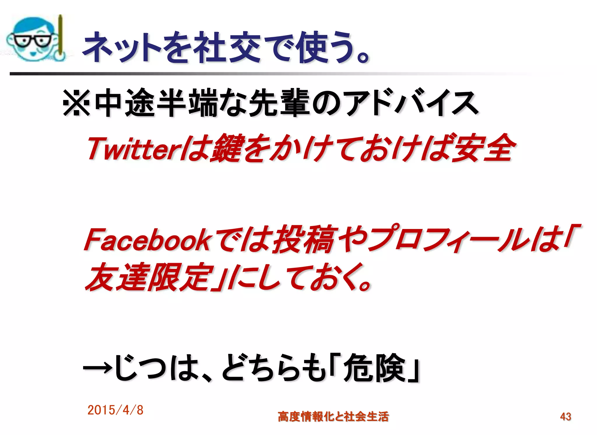 ネットを社交で使う。
※中途半端な先輩のアドバイス
Twitterは鍵をかけておけば安全
Facebookでは投稿やプロフィールは「
友達限定」にしておく。
→じつは、どちらも「危険」
2015/4/8 高度情報化と社会生活 43
 