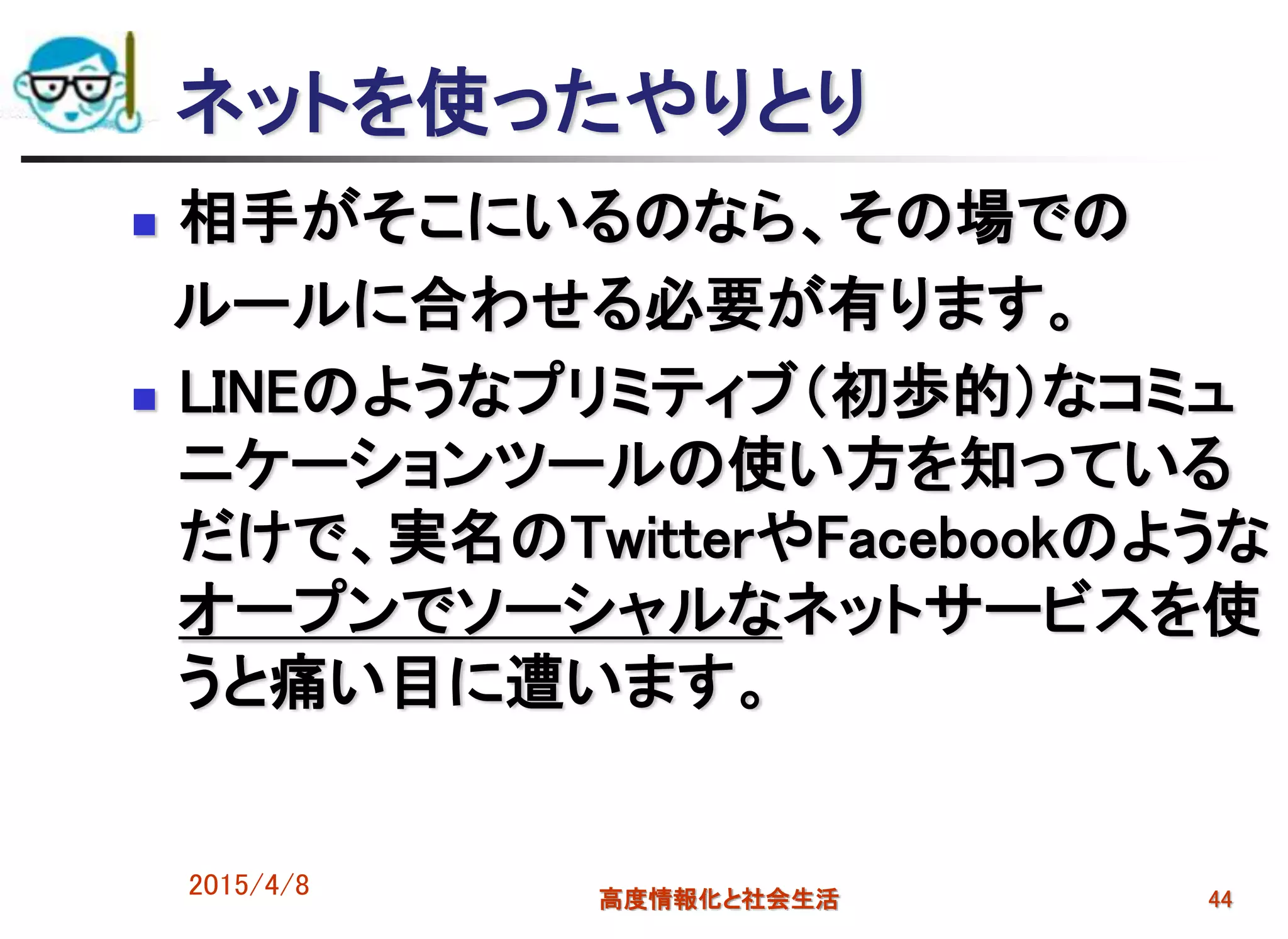 ネットを使ったやりとり
 相手がそこにいるのなら、その場での
ルールに合わせる必要が有ります。
 LINEのようなプリミティブ（初歩的）なコミュ
ニケーションツールの使い方を知っている
だけで、実名のTwitterやFacebookのような
オープンでソーシャルなネットサービスを使
うと痛い目に遭います。
2015/4/8 高度情報化と社会生活 44
 