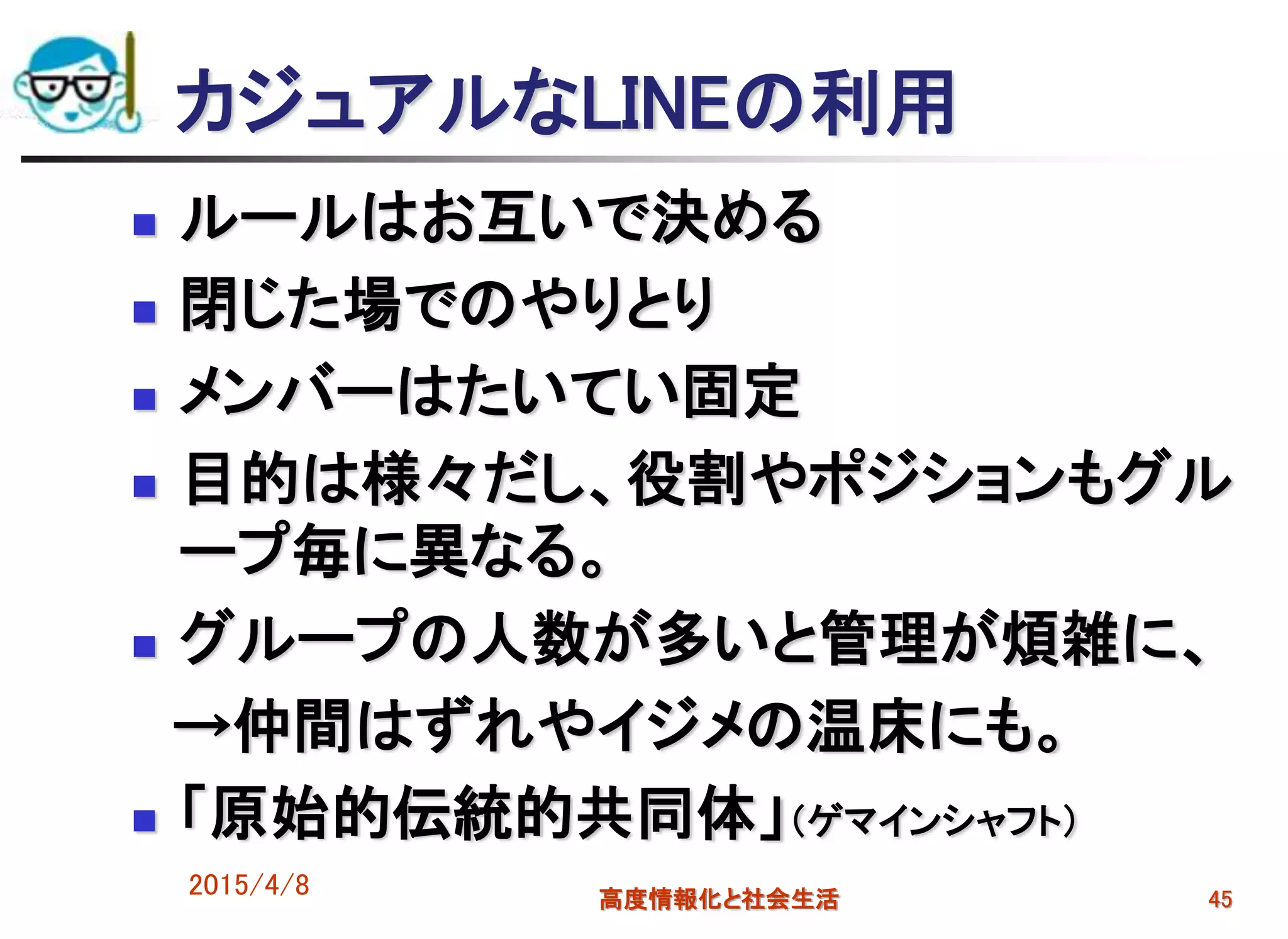 カジュアルなLINEの利用
 ルールはお互いで決める
 閉じた場でのやりとり
 メンバーはたいてい固定
 目的は様々だし、役割やポジションもグル
ープ毎に異なる。
 グループの人数が多いと管理が煩雑に、
→仲間はずれやイジメの温床にも。
 「原始的伝統的共同体」（ゲマインシャフト）
2015/4/8 高度情報化と社会生活 45
 