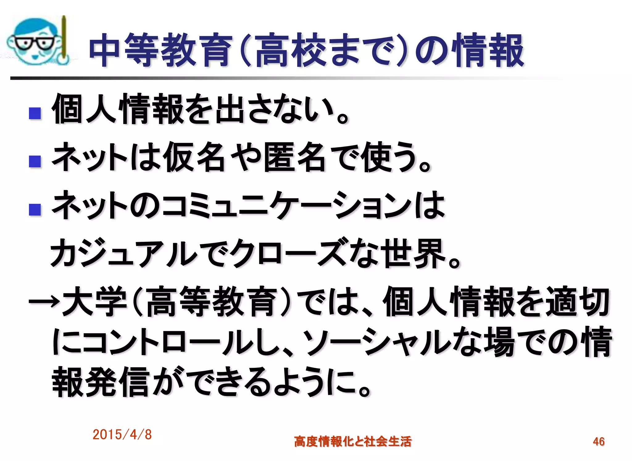 中等教育（高校まで）の情報
 個人情報を出さない。
 ネットは仮名や匿名で使う。
 ネットのコミュニケーションは
カジュアルでクローズな世界。
→大学（高等教育）では、個人情報を適切
にコントロールし、ソーシャルな場での情
報発信ができるように。
2015/4/8 高度情報化と社会生活 46
 