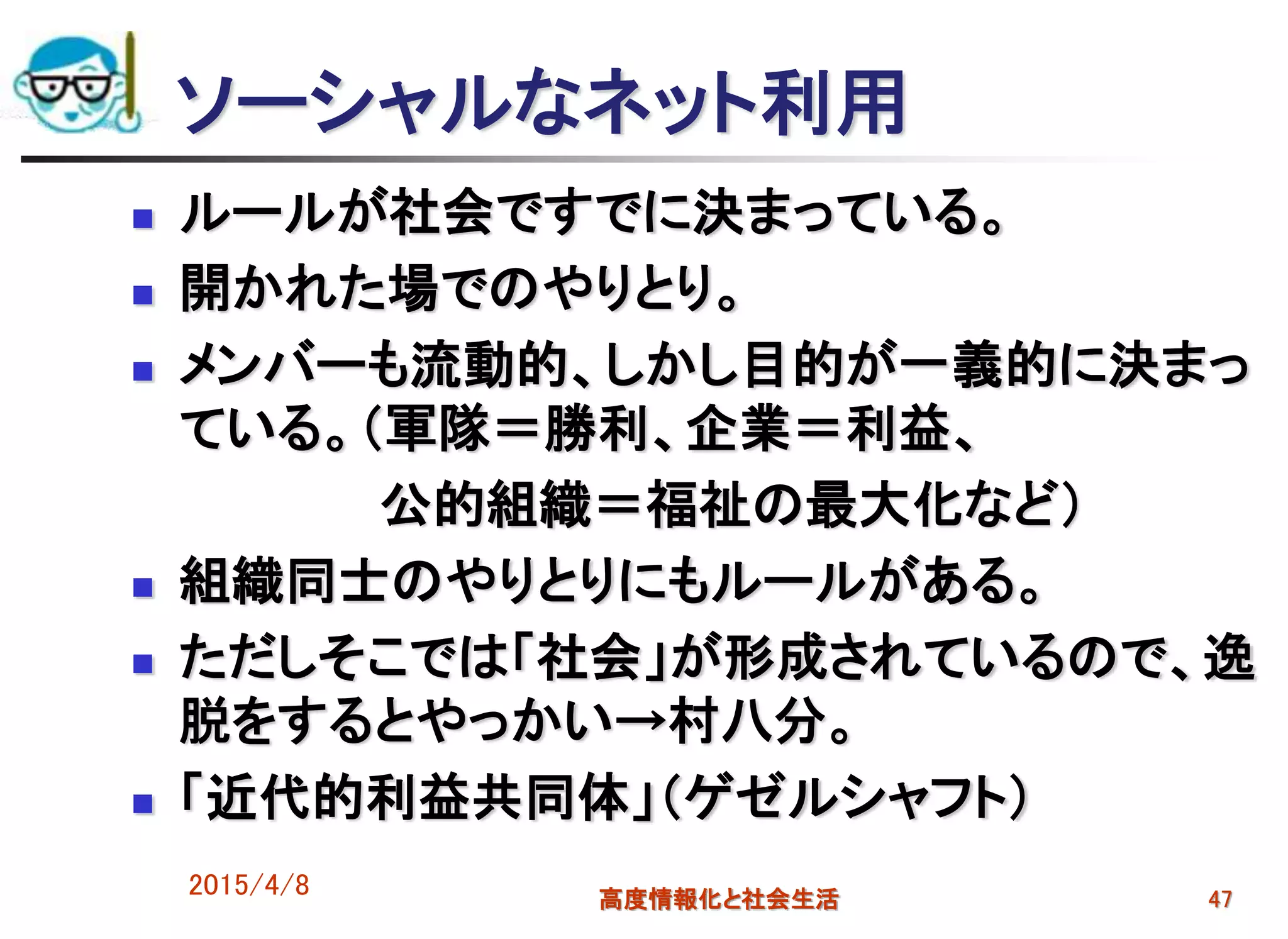 ソーシャルなネット利用
 ルールが社会ですでに決まっている。
 開かれた場でのやりとり。
 メンバーも流動的、しかし目的が一義的に決まっ
ている。（軍隊＝勝利、企業＝利益、
公的組織＝福祉の最大化など）
 組織同士のやりとりにもルールがある。
 ただしそこでは「社会」が形成されているので、逸
脱をするとやっかい→村八分。
 「近代的利益共同体」（ゲゼルシャフト）
2015/4/8 高度情報化と社会生活 47
 