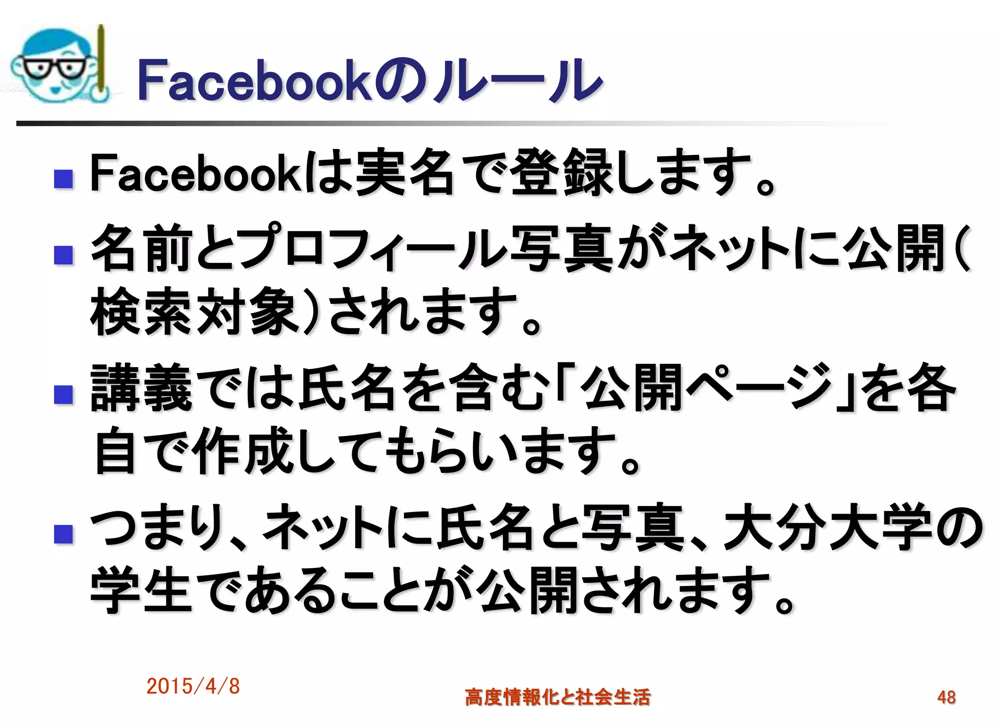 Facebookのルール
 Facebookは実名で登録します。
 名前とプロフィール写真がネットに公開（
検索対象）されます。
 講義では氏名を含む「公開ページ」を各
自で作成してもらいます。
 つまり、ネットに氏名と写真、大分大学の
学生であることが公開されます。
2015/4/8 高度情報化と社会生活 48
 