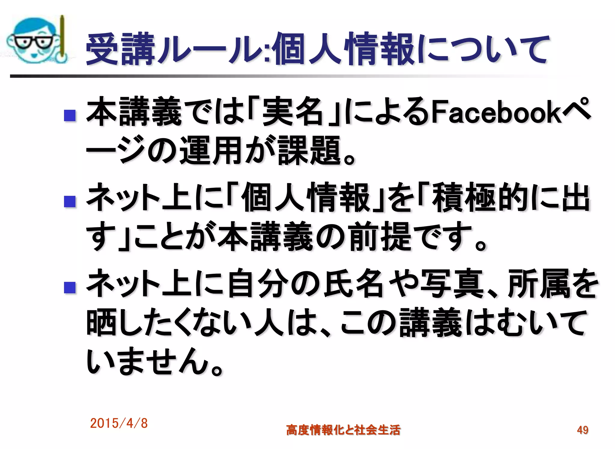 受講ルール:個人情報について
 本講義では「実名」によるFacebookペ
ージの運用が課題。
 ネット上に「個人情報」を「積極的に出
す」ことが本講義の前提です。
 ネット上に自分の氏名や写真、所属を
晒したくない人は、この講義はむいて
いません。
2015/4/8 高度情報化と社会生活 49
 