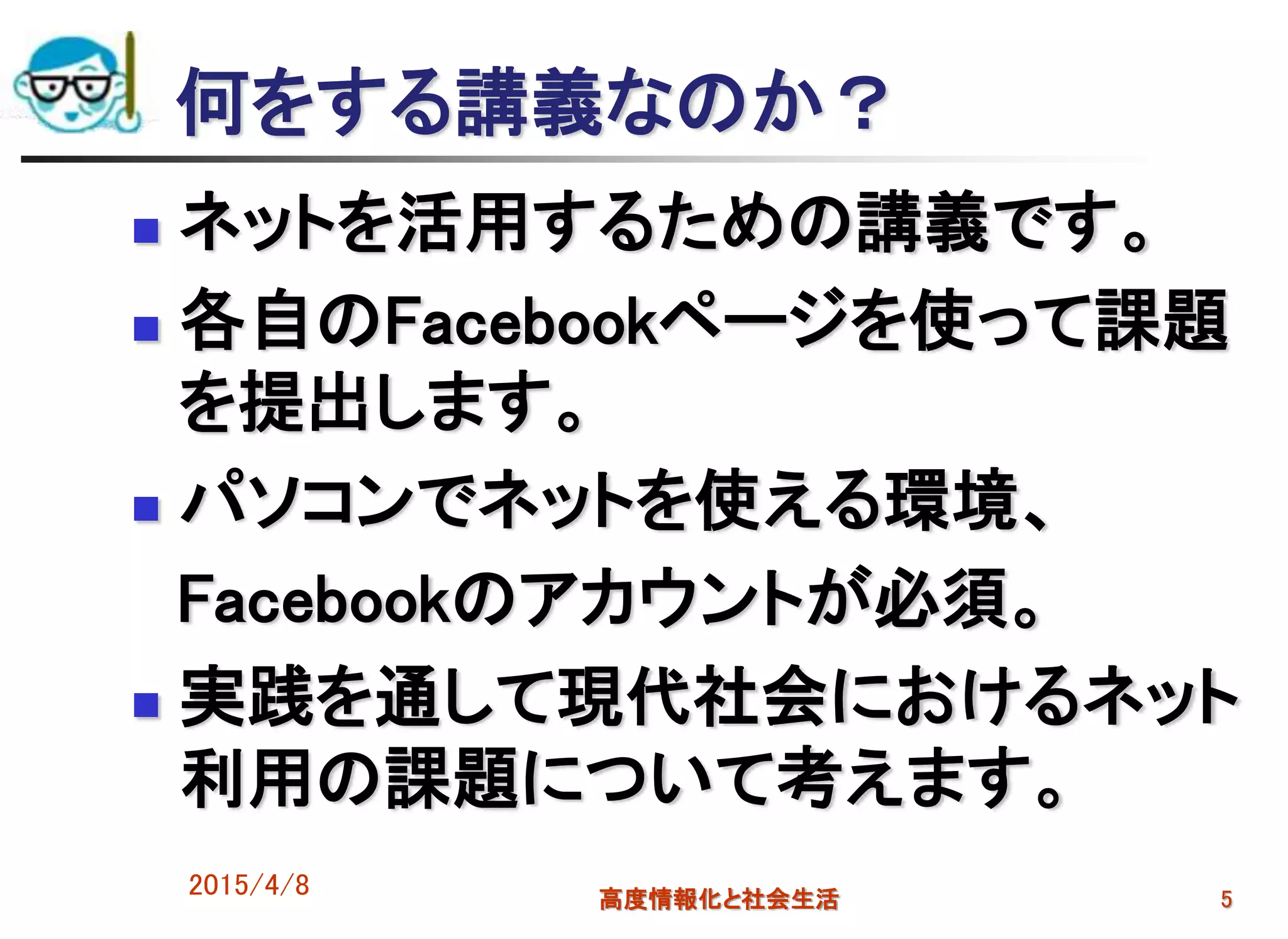 何をする講義なのか？
 ネットを活用するための講義です。
 各自のFacebookページを使って課題
を提出します。
 パソコンでネットを使える環境、
Facebookのアカウントが必須。
 実践を通して現代社会におけるネット
利用の課題について考えます。
2015/4/8 高度情報化と社会生活 5
 