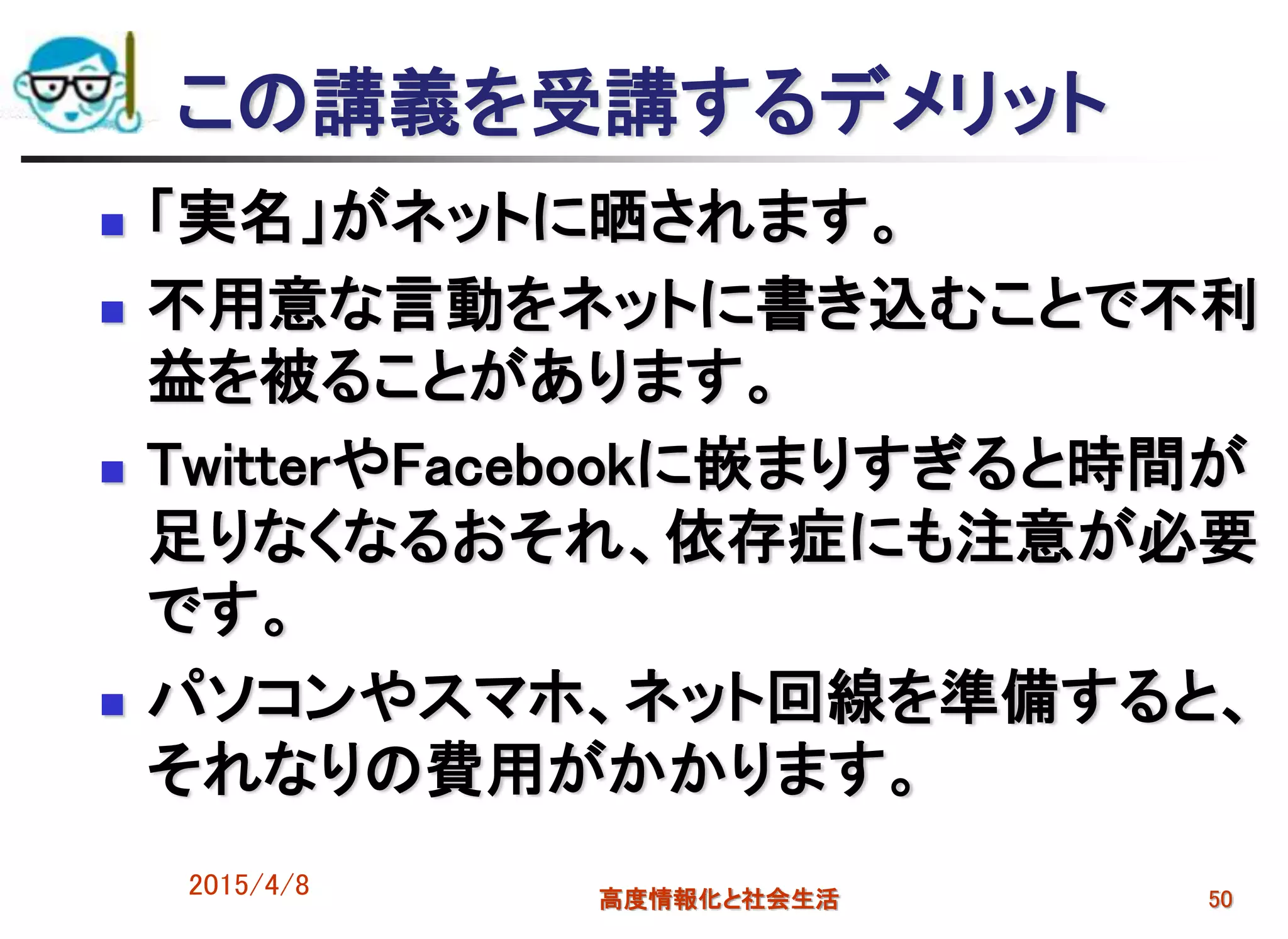 この講義を受講するデメリット
 「実名」がネットに晒されます。
 不用意な言動をネットに書き込むことで不利
益を被ることがあります。
 TwitterやFacebookに嵌まりすぎると時間が
足りなくなるおそれ、依存症にも注意が必要
です。
 パソコンやスマホ、ネット回線を準備すると、
それなりの費用がかかります。
2015/4/8 高度情報化と社会生活 50
 